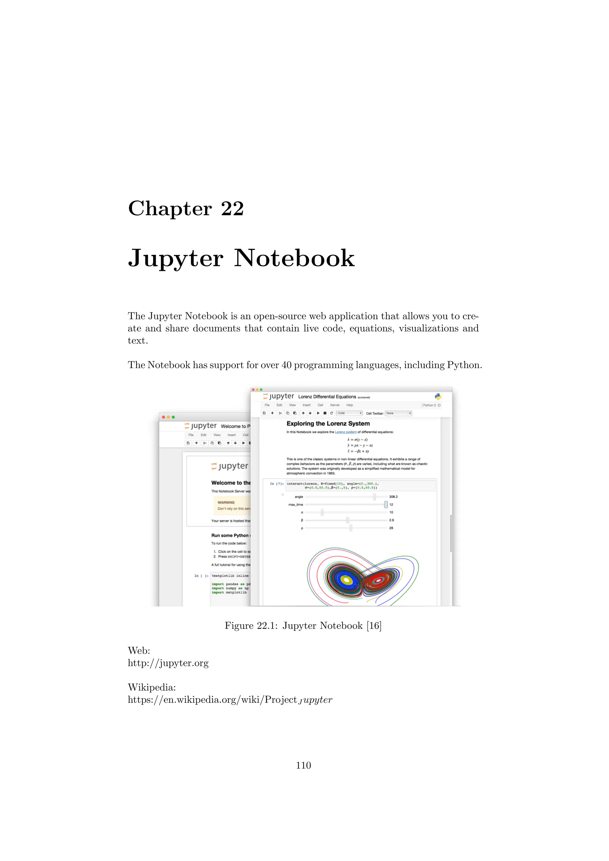 Chapter 22
Jupyter Notebook
The Jupyter Notebook is an open-source web application that allows you to cre-
ate and share documents that contain live code, equations, visualizations and
text.
The Notebook has support for over 40 programming languages, including Python.
Figure 22.1: Jupyter Notebook [16]
Web:
http://jupyter.org
Wikipedia:
https://en.wikipedia.org/wiki/ProjectJ upyter
110
 