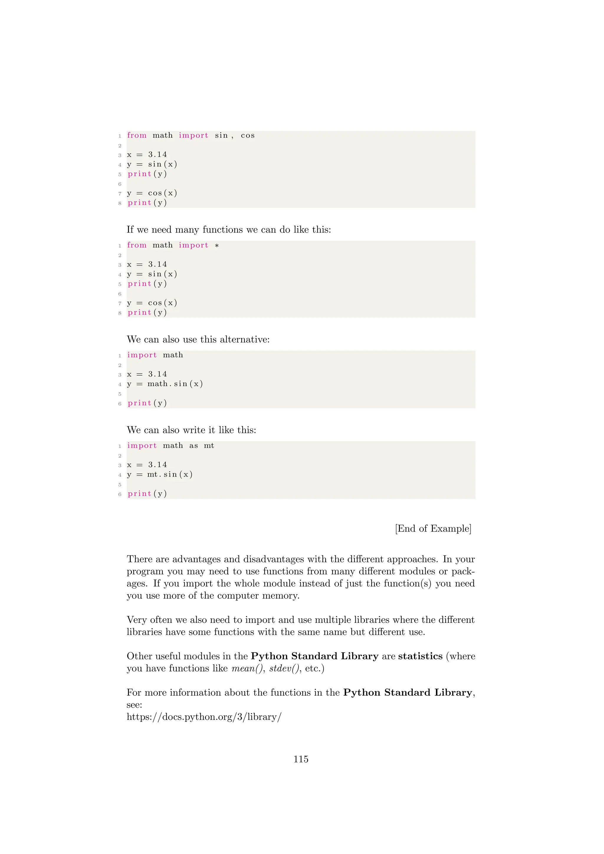 1 from math import sin , cos
2
3 x = 3.14
4 y = s i n (x )
5 print ( y)
6
7 y = cos (x )
8 print ( y)
If we need many functions we can do like this:
1 from math import ∗
2
3 x = 3.14
4 y = s i n (x )
5 print ( y)
6
7 y = cos (x )
8 print ( y)
We can also use this alternative:
1 import math
2
3 x = 3.14
4 y = math . s i n (x )
5
6 print ( y)
We can also write it like this:
1 import math as mt
2
3 x = 3.14
4 y = mt . s i n ( x )
5
6 print ( y)
[End of Example]
There are advantages and disadvantages with the different approaches. In your
program you may need to use functions from many different modules or pack-
ages. If you import the whole module instead of just the function(s) you need
you use more of the computer memory.
Very often we also need to import and use multiple libraries where the different
libraries have some functions with the same name but different use.
Other useful modules in the Python Standard Library are statistics (where
you have functions like mean(), stdev(), etc.)
For more information about the functions in the Python Standard Library,
see:
https://docs.python.org/3/library/
115
 
