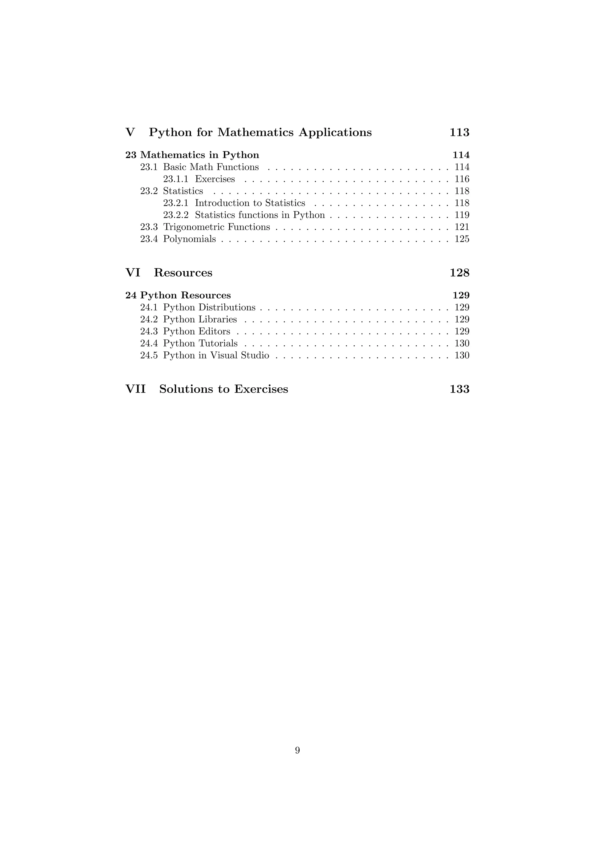 V Python for Mathematics Applications 113
23 Mathematics in Python 114
23.1 Basic Math Functions . . . . . . . . . . . . . . . . . . . . . . . . 114
23.1.1 Exercises . . . . . . . . . . . . . . . . . . . . . . . . . . . 116
23.2 Statistics . . . . . . . . . . . . . . . . . . . . . . . . . . . . . . . 118
23.2.1 Introduction to Statistics . . . . . . . . . . . . . . . . . . 118
23.2.2 Statistics functions in Python . . . . . . . . . . . . . . . . 119
23.3 Trigonometric Functions . . . . . . . . . . . . . . . . . . . . . . . 121
23.4 Polynomials . . . . . . . . . . . . . . . . . . . . . . . . . . . . . . 125
VI Resources 128
24 Python Resources 129
24.1 Python Distributions . . . . . . . . . . . . . . . . . . . . . . . . . 129
24.2 Python Libraries . . . . . . . . . . . . . . . . . . . . . . . . . . . 129
24.3 Python Editors . . . . . . . . . . . . . . . . . . . . . . . . . . . . 129
24.4 Python Tutorials . . . . . . . . . . . . . . . . . . . . . . . . . . . 130
24.5 Python in Visual Studio . . . . . . . . . . . . . . . . . . . . . . . 130
VII Solutions to Exercises 133
9
 