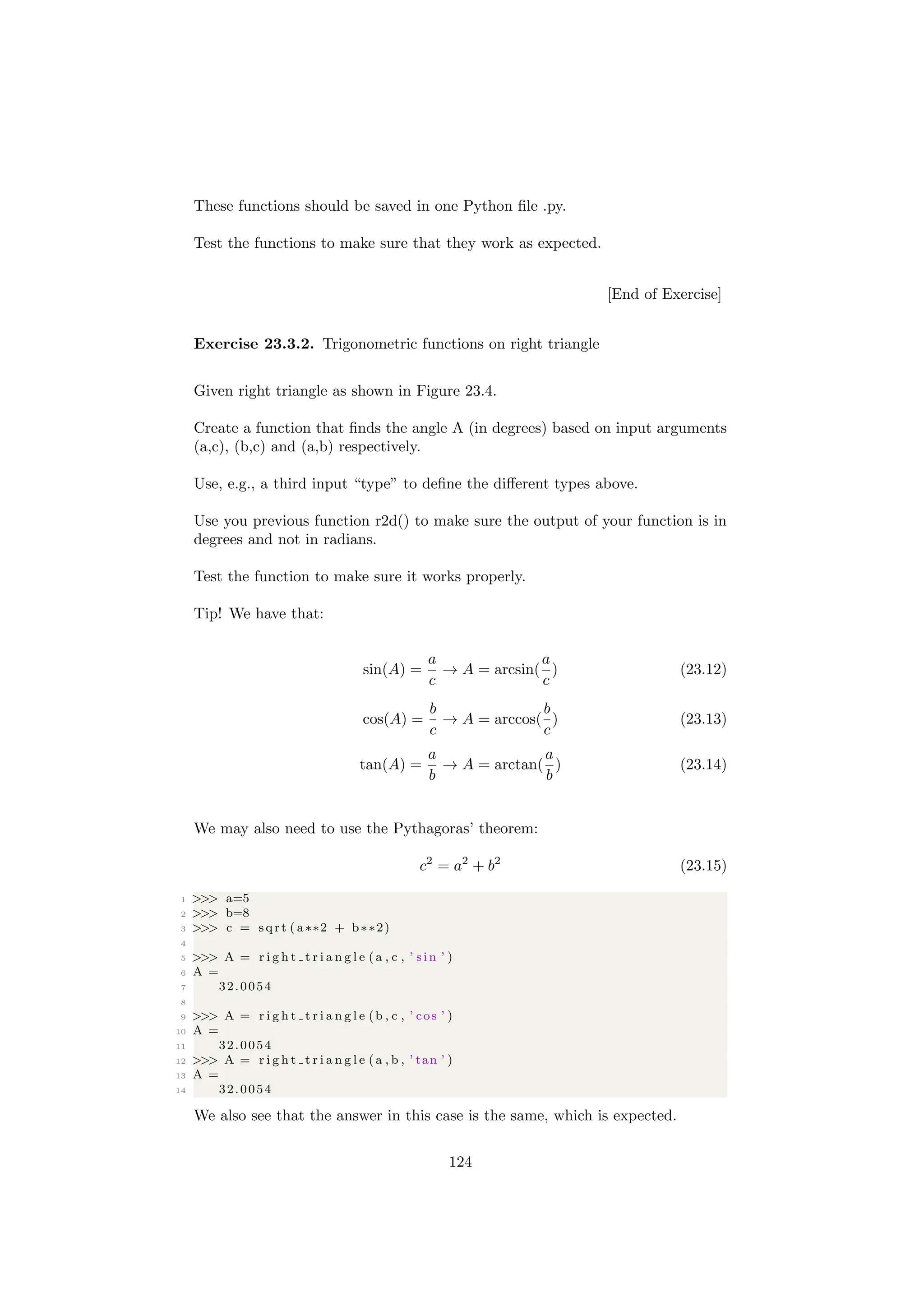 These functions should be saved in one Python file .py.
Test the functions to make sure that they work as expected.
[End of Exercise]
Exercise 23.3.2. Trigonometric functions on right triangle
Given right triangle as shown in Figure 23.4.
Create a function that finds the angle A (in degrees) based on input arguments
(a,c), (b,c) and (a,b) respectively.
Use, e.g., a third input “type” to define the different types above.
Use you previous function r2d() to make sure the output of your function is in
degrees and not in radians.
Test the function to make sure it works properly.
Tip! We have that:
sin(A) =
a
c
→ A = arcsin(
a
c
) (23.12)
cos(A) =
b
c
→ A = arccos(
b
c
) (23.13)
tan(A) =
a
b
→ A = arctan(
a
b
) (23.14)
We may also need to use the Pythagoras’ theorem:
c2
= a2
+ b2
(23.15)
1 >>> a=5
2 >>> b=8
3 >>> c = sqrt ( a∗∗2 + b∗∗2)
4
5 >>> A = r i g h t t r i a n g l e (a , c , ’ s i n ’ )
6 A =
7 32.0054
8
9 >>> A = r i g h t t r i a n g l e (b , c , ’ cos ’ )
10 A =
11 32.0054
12 >>> A = r i g h t t r i a n g l e (a , b , ’ tan ’ )
13 A =
14 32.0054
We also see that the answer in this case is the same, which is expected.
124
 
