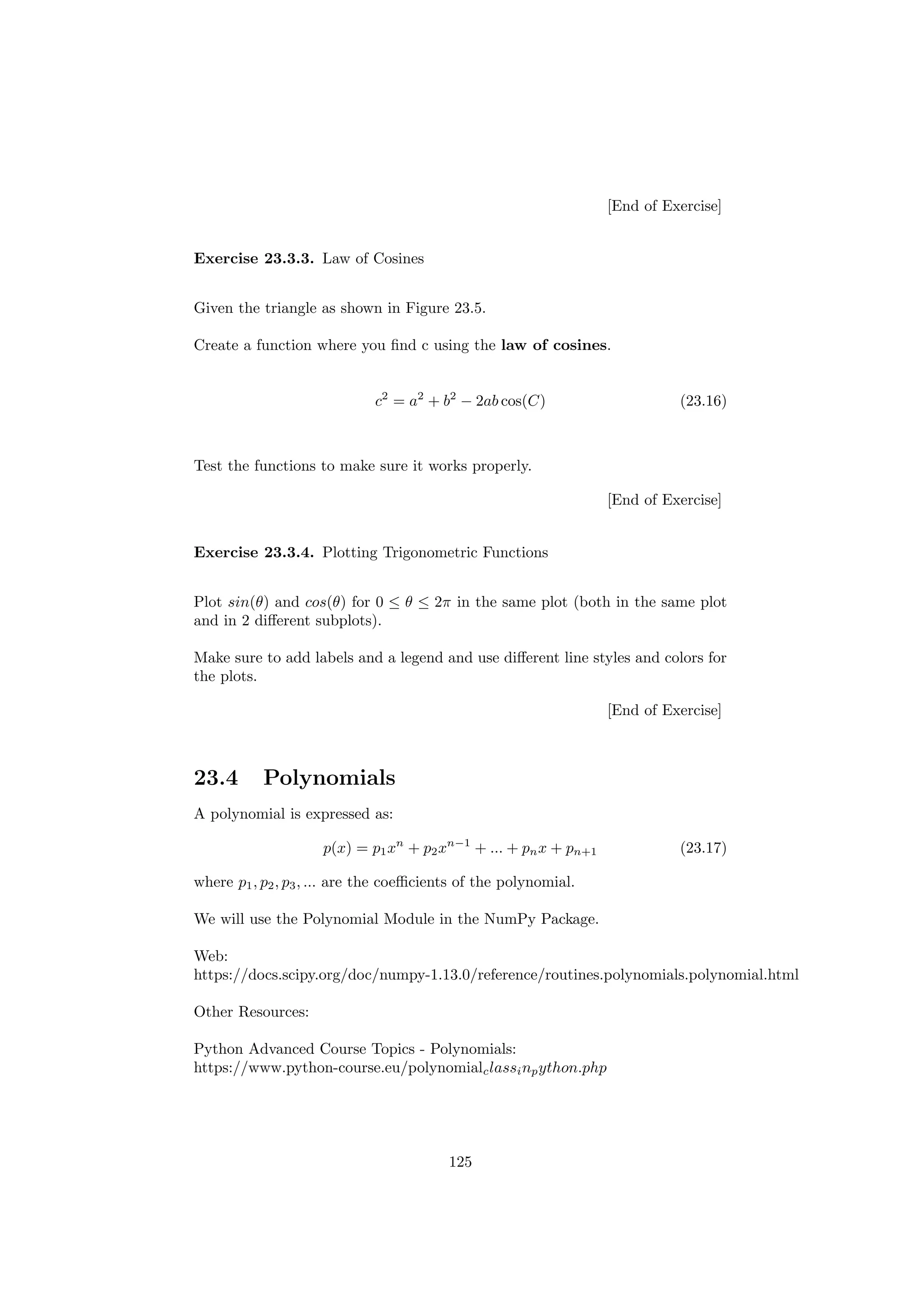 [End of Exercise]
Exercise 23.3.3. Law of Cosines
Given the triangle as shown in Figure 23.5.
Create a function where you find c using the law of cosines.
c2
= a2
+ b2
− 2ab cos(C) (23.16)
Test the functions to make sure it works properly.
[End of Exercise]
Exercise 23.3.4. Plotting Trigonometric Functions
Plot sin(θ) and cos(θ) for 0 ≤ θ ≤ 2π in the same plot (both in the same plot
and in 2 different subplots).
Make sure to add labels and a legend and use different line styles and colors for
the plots.
[End of Exercise]
23.4 Polynomials
A polynomial is expressed as:
p(x) = p1xn
+ p2xn−1
+ ... + pnx + pn+1 (23.17)
where p1, p2, p3, ... are the coefficients of the polynomial.
We will use the Polynomial Module in the NumPy Package.
Web:
https://docs.scipy.org/doc/numpy-1.13.0/reference/routines.polynomials.polynomial.html
Other Resources:
Python Advanced Course Topics - Polynomials:
https://www.python-course.eu/polynomialclassinpython.php
125
 