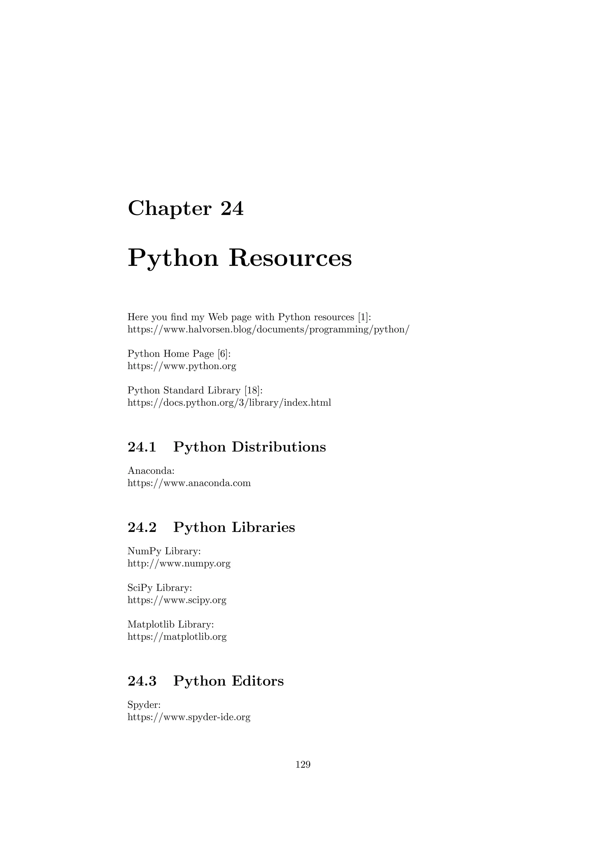 Chapter 24
Python Resources
Here you find my Web page with Python resources [1]:
https://www.halvorsen.blog/documents/programming/python/
Python Home Page [6]:
https://www.python.org
Python Standard Library [18]:
https://docs.python.org/3/library/index.html
24.1 Python Distributions
Anaconda:
https://www.anaconda.com
24.2 Python Libraries
NumPy Library:
http://www.numpy.org
SciPy Library:
https://www.scipy.org
Matplotlib Library:
https://matplotlib.org
24.3 Python Editors
Spyder:
https://www.spyder-ide.org
129
 