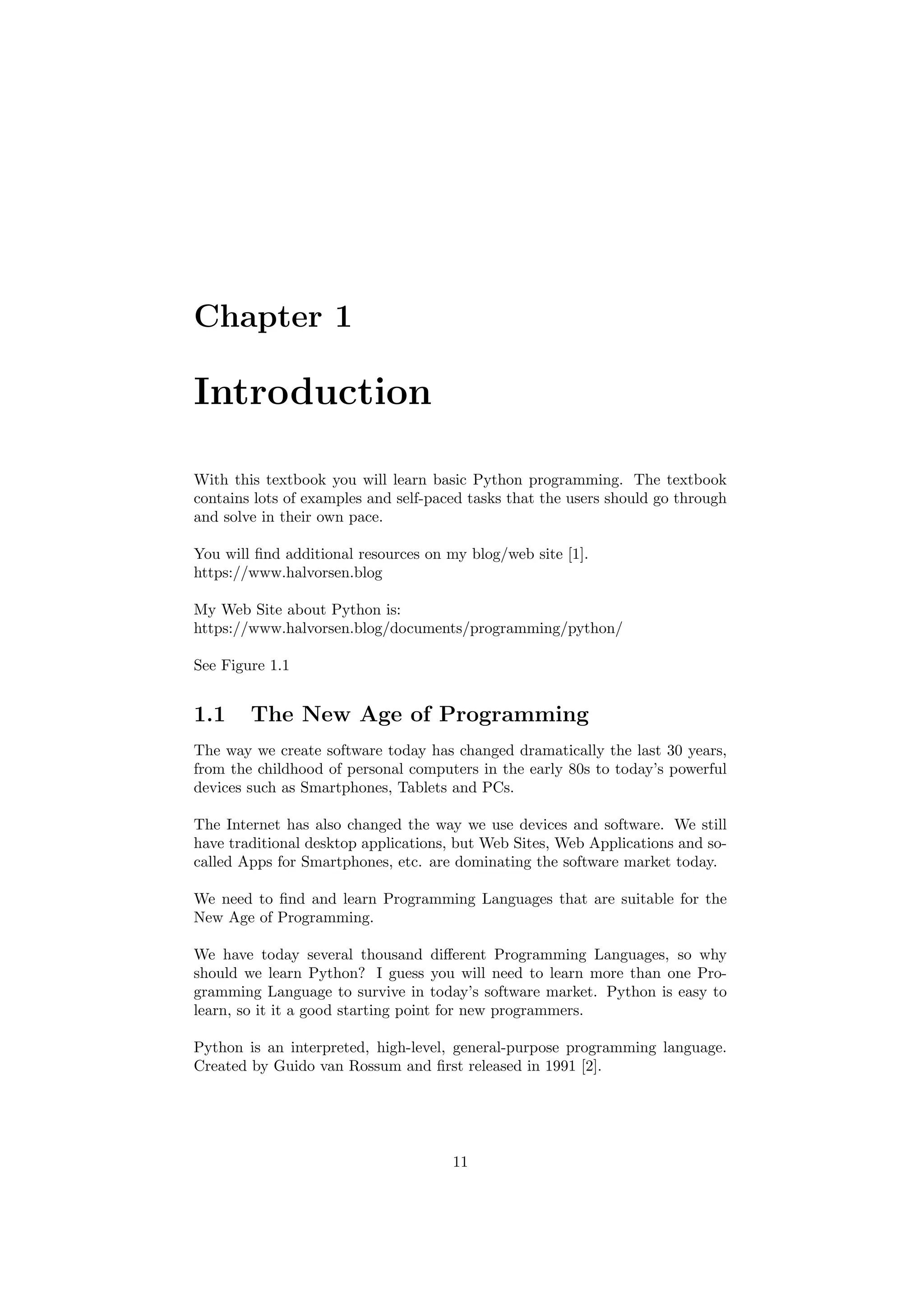 Chapter 1
Introduction
With this textbook you will learn basic Python programming. The textbook
contains lots of examples and self-paced tasks that the users should go through
and solve in their own pace.
You will find additional resources on my blog/web site [1].
https://www.halvorsen.blog
My Web Site about Python is:
https://www.halvorsen.blog/documents/programming/python/
See Figure 1.1
1.1 The New Age of Programming
The way we create software today has changed dramatically the last 30 years,
from the childhood of personal computers in the early 80s to today’s powerful
devices such as Smartphones, Tablets and PCs.
The Internet has also changed the way we use devices and software. We still
have traditional desktop applications, but Web Sites, Web Applications and so-
called Apps for Smartphones, etc. are dominating the software market today.
We need to find and learn Programming Languages that are suitable for the
New Age of Programming.
We have today several thousand different Programming Languages, so why
should we learn Python? I guess you will need to learn more than one Pro-
gramming Language to survive in today’s software market. Python is easy to
learn, so it it a good starting point for new programmers.
Python is an interpreted, high-level, general-purpose programming language.
Created by Guido van Rossum and first released in 1991 [2].
11
 