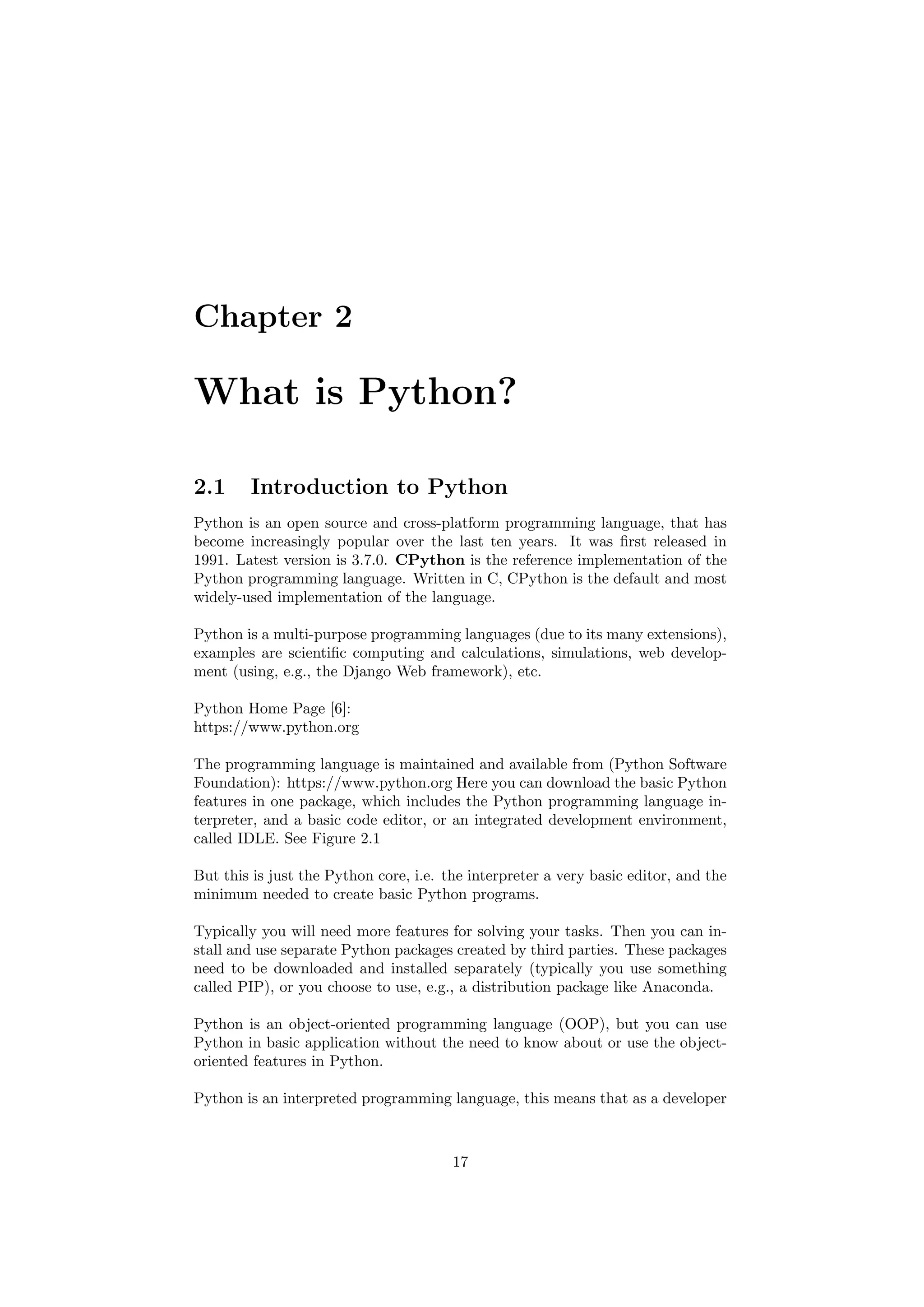 Chapter 2
What is Python?
2.1 Introduction to Python
Python is an open source and cross-platform programming language, that has
become increasingly popular over the last ten years. It was first released in
1991. Latest version is 3.7.0. CPython is the reference implementation of the
Python programming language. Written in C, CPython is the default and most
widely-used implementation of the language.
Python is a multi-purpose programming languages (due to its many extensions),
examples are scientific computing and calculations, simulations, web develop-
ment (using, e.g., the Django Web framework), etc.
Python Home Page [6]:
https://www.python.org
The programming language is maintained and available from (Python Software
Foundation): https://www.python.org Here you can download the basic Python
features in one package, which includes the Python programming language in-
terpreter, and a basic code editor, or an integrated development environment,
called IDLE. See Figure 2.1
But this is just the Python core, i.e. the interpreter a very basic editor, and the
minimum needed to create basic Python programs.
Typically you will need more features for solving your tasks. Then you can in-
stall and use separate Python packages created by third parties. These packages
need to be downloaded and installed separately (typically you use something
called PIP), or you choose to use, e.g., a distribution package like Anaconda.
Python is an object-oriented programming language (OOP), but you can use
Python in basic application without the need to know about or use the object-
oriented features in Python.
Python is an interpreted programming language, this means that as a developer
17
 