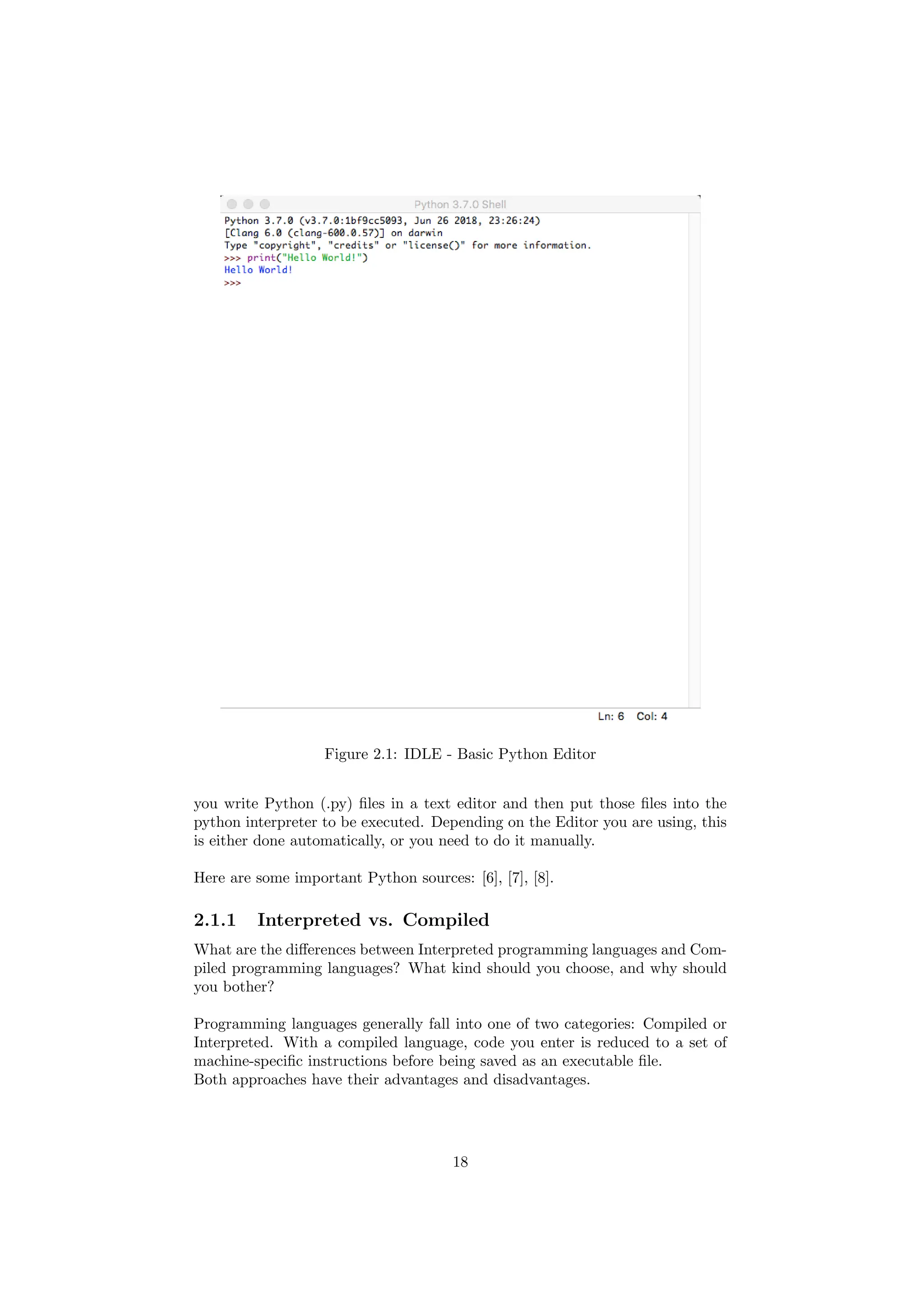 Figure 2.1: IDLE - Basic Python Editor
you write Python (.py) files in a text editor and then put those files into the
python interpreter to be executed. Depending on the Editor you are using, this
is either done automatically, or you need to do it manually.
Here are some important Python sources: [6], [7], [8].
2.1.1 Interpreted vs. Compiled
What are the differences between Interpreted programming languages and Com-
piled programming languages? What kind should you choose, and why should
you bother?
Programming languages generally fall into one of two categories: Compiled or
Interpreted. With a compiled language, code you enter is reduced to a set of
machine-specific instructions before being saved as an executable file.
Both approaches have their advantages and disadvantages.
18
 