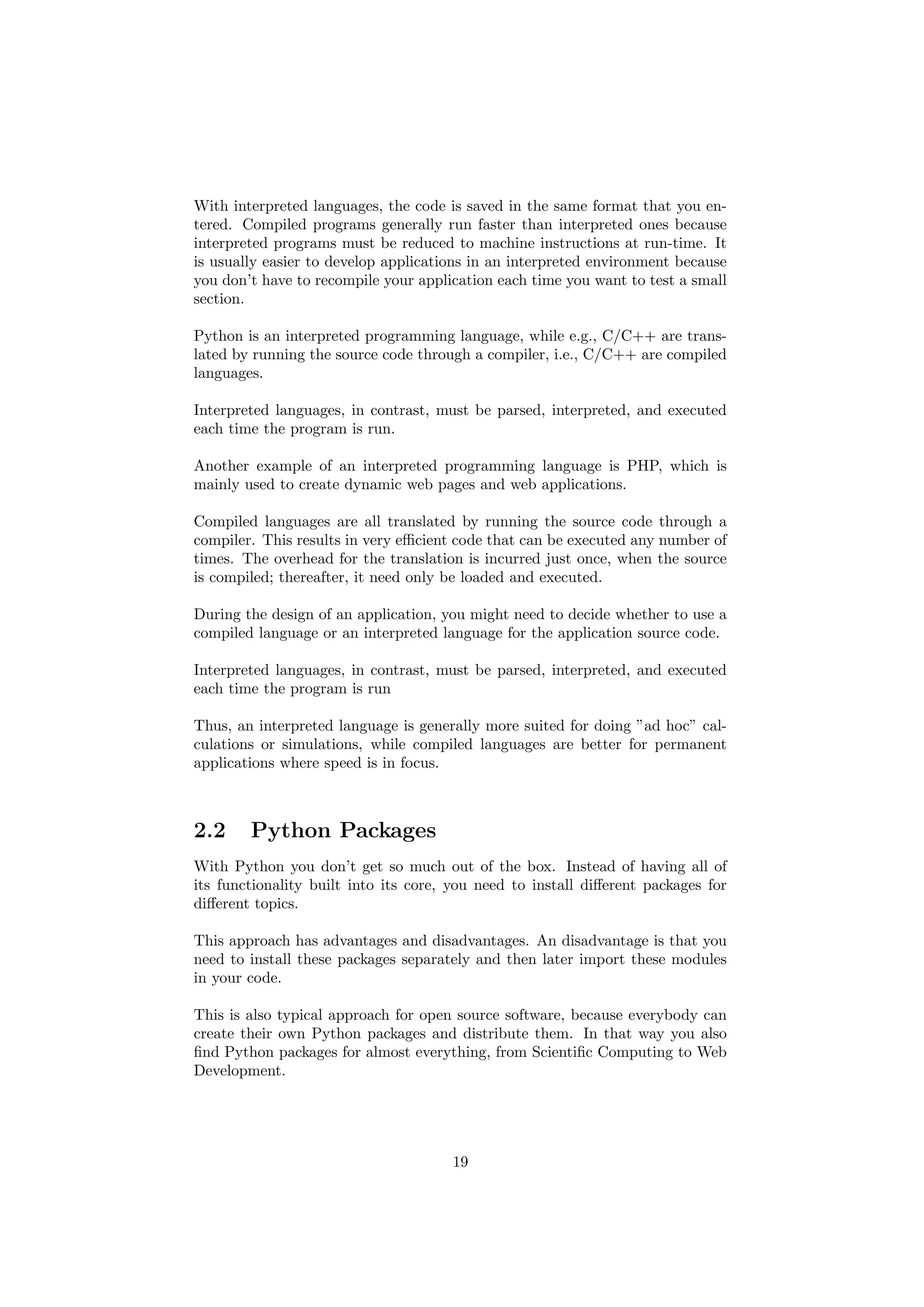 With interpreted languages, the code is saved in the same format that you en-
tered. Compiled programs generally run faster than interpreted ones because
interpreted programs must be reduced to machine instructions at run-time. It
is usually easier to develop applications in an interpreted environment because
you don’t have to recompile your application each time you want to test a small
section.
Python is an interpreted programming language, while e.g., C/C++ are trans-
lated by running the source code through a compiler, i.e., C/C++ are compiled
languages.
Interpreted languages, in contrast, must be parsed, interpreted, and executed
each time the program is run.
Another example of an interpreted programming language is PHP, which is
mainly used to create dynamic web pages and web applications.
Compiled languages are all translated by running the source code through a
compiler. This results in very efficient code that can be executed any number of
times. The overhead for the translation is incurred just once, when the source
is compiled; thereafter, it need only be loaded and executed.
During the design of an application, you might need to decide whether to use a
compiled language or an interpreted language for the application source code.
Interpreted languages, in contrast, must be parsed, interpreted, and executed
each time the program is run
Thus, an interpreted language is generally more suited for doing ”ad hoc” cal-
culations or simulations, while compiled languages are better for permanent
applications where speed is in focus.
2.2 Python Packages
With Python you don’t get so much out of the box. Instead of having all of
its functionality built into its core, you need to install different packages for
different topics.
This approach has advantages and disadvantages. An disadvantage is that you
need to install these packages separately and then later import these modules
in your code.
This is also typical approach for open source software, because everybody can
create their own Python packages and distribute them. In that way you also
find Python packages for almost everything, from Scientific Computing to Web
Development.
19
 
