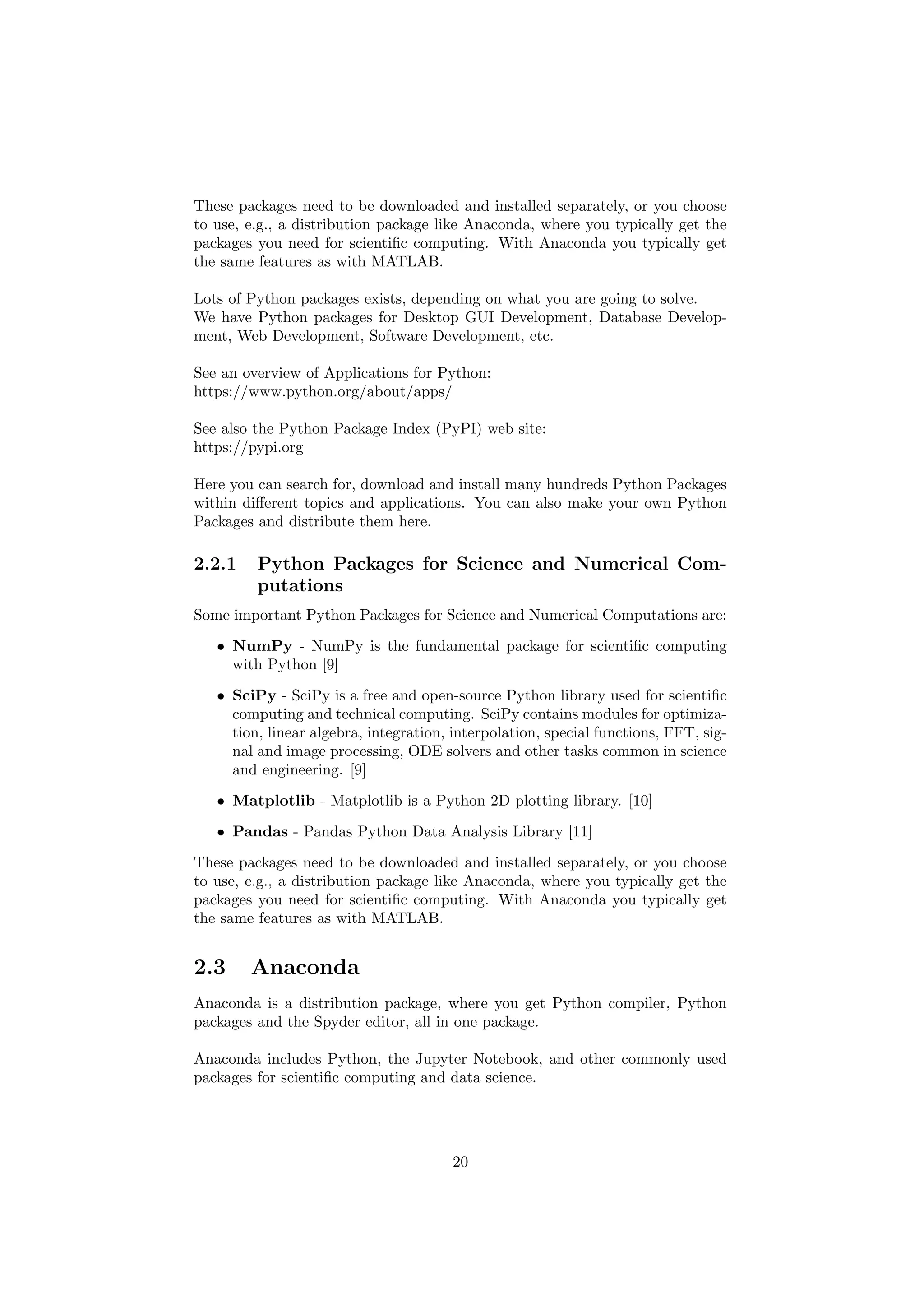 These packages need to be downloaded and installed separately, or you choose
to use, e.g., a distribution package like Anaconda, where you typically get the
packages you need for scientific computing. With Anaconda you typically get
the same features as with MATLAB.
Lots of Python packages exists, depending on what you are going to solve.
We have Python packages for Desktop GUI Development, Database Develop-
ment, Web Development, Software Development, etc.
See an overview of Applications for Python:
https://www.python.org/about/apps/
See also the Python Package Index (PyPI) web site:
https://pypi.org
Here you can search for, download and install many hundreds Python Packages
within different topics and applications. You can also make your own Python
Packages and distribute them here.
2.2.1 Python Packages for Science and Numerical Com-
putations
Some important Python Packages for Science and Numerical Computations are:
• NumPy - NumPy is the fundamental package for scientific computing
with Python [9]
• SciPy - SciPy is a free and open-source Python library used for scientific
computing and technical computing. SciPy contains modules for optimiza-
tion, linear algebra, integration, interpolation, special functions, FFT, sig-
nal and image processing, ODE solvers and other tasks common in science
and engineering. [9]
• Matplotlib - Matplotlib is a Python 2D plotting library. [10]
• Pandas - Pandas Python Data Analysis Library [11]
These packages need to be downloaded and installed separately, or you choose
to use, e.g., a distribution package like Anaconda, where you typically get the
packages you need for scientific computing. With Anaconda you typically get
the same features as with MATLAB.
2.3 Anaconda
Anaconda is a distribution package, where you get Python compiler, Python
packages and the Spyder editor, all in one package.
Anaconda includes Python, the Jupyter Notebook, and other commonly used
packages for scientific computing and data science.
20
 