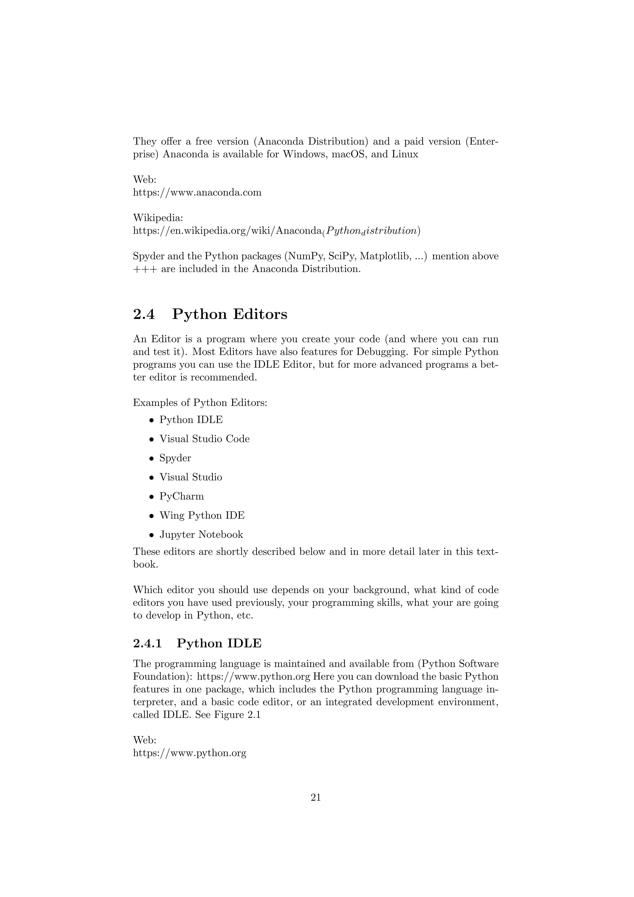 They offer a free version (Anaconda Distribution) and a paid version (Enter-
prise) Anaconda is available for Windows, macOS, and Linux
Web:
https://www.anaconda.com
Wikipedia:
https://en.wikipedia.org/wiki/Anaconda(Pythondistribution)
Spyder and the Python packages (NumPy, SciPy, Matplotlib, ...) mention above
+++ are included in the Anaconda Distribution.
2.4 Python Editors
An Editor is a program where you create your code (and where you can run
and test it). Most Editors have also features for Debugging. For simple Python
programs you can use the IDLE Editor, but for more advanced programs a bet-
ter editor is recommended.
Examples of Python Editors:
• Python IDLE
• Visual Studio Code
• Spyder
• Visual Studio
• PyCharm
• Wing Python IDE
• Jupyter Notebook
These editors are shortly described below and in more detail later in this text-
book.
Which editor you should use depends on your background, what kind of code
editors you have used previously, your programming skills, what your are going
to develop in Python, etc.
2.4.1 Python IDLE
The programming language is maintained and available from (Python Software
Foundation): https://www.python.org Here you can download the basic Python
features in one package, which includes the Python programming language in-
terpreter, and a basic code editor, or an integrated development environment,
called IDLE. See Figure 2.1
Web:
https://www.python.org
21
 