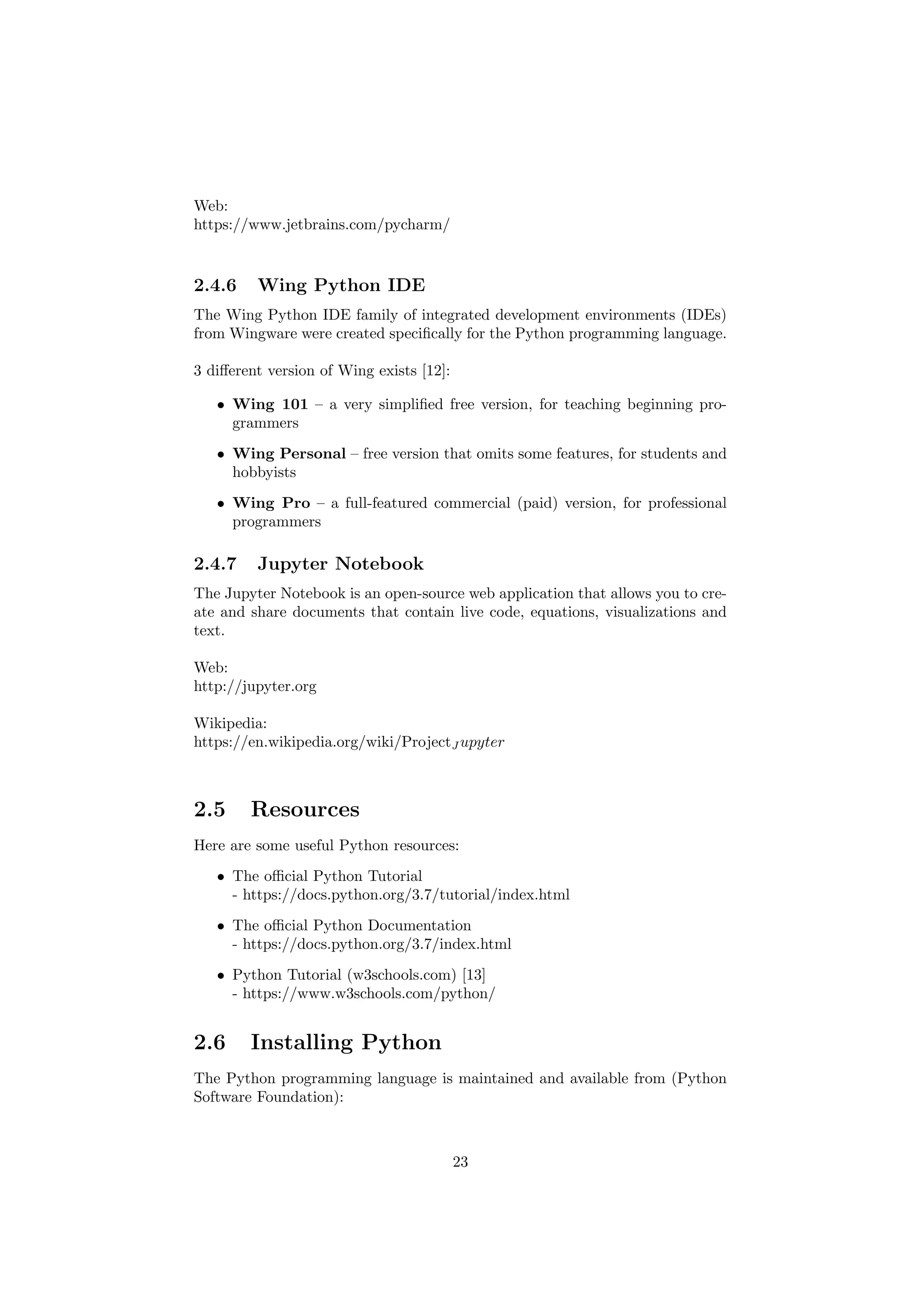 Web:
https://www.jetbrains.com/pycharm/
2.4.6 Wing Python IDE
The Wing Python IDE family of integrated development environments (IDEs)
from Wingware were created specifically for the Python programming language.
3 different version of Wing exists [12]:
• Wing 101 – a very simplified free version, for teaching beginning pro-
grammers
• Wing Personal – free version that omits some features, for students and
hobbyists
• Wing Pro – a full-featured commercial (paid) version, for professional
programmers
2.4.7 Jupyter Notebook
The Jupyter Notebook is an open-source web application that allows you to cre-
ate and share documents that contain live code, equations, visualizations and
text.
Web:
http://jupyter.org
Wikipedia:
https://en.wikipedia.org/wiki/ProjectJ upyter
2.5 Resources
Here are some useful Python resources:
• The official Python Tutorial
- https://docs.python.org/3.7/tutorial/index.html
• The official Python Documentation
- https://docs.python.org/3.7/index.html
• Python Tutorial (w3schools.com) [13]
- https://www.w3schools.com/python/
2.6 Installing Python
The Python programming language is maintained and available from (Python
Software Foundation):
23
 