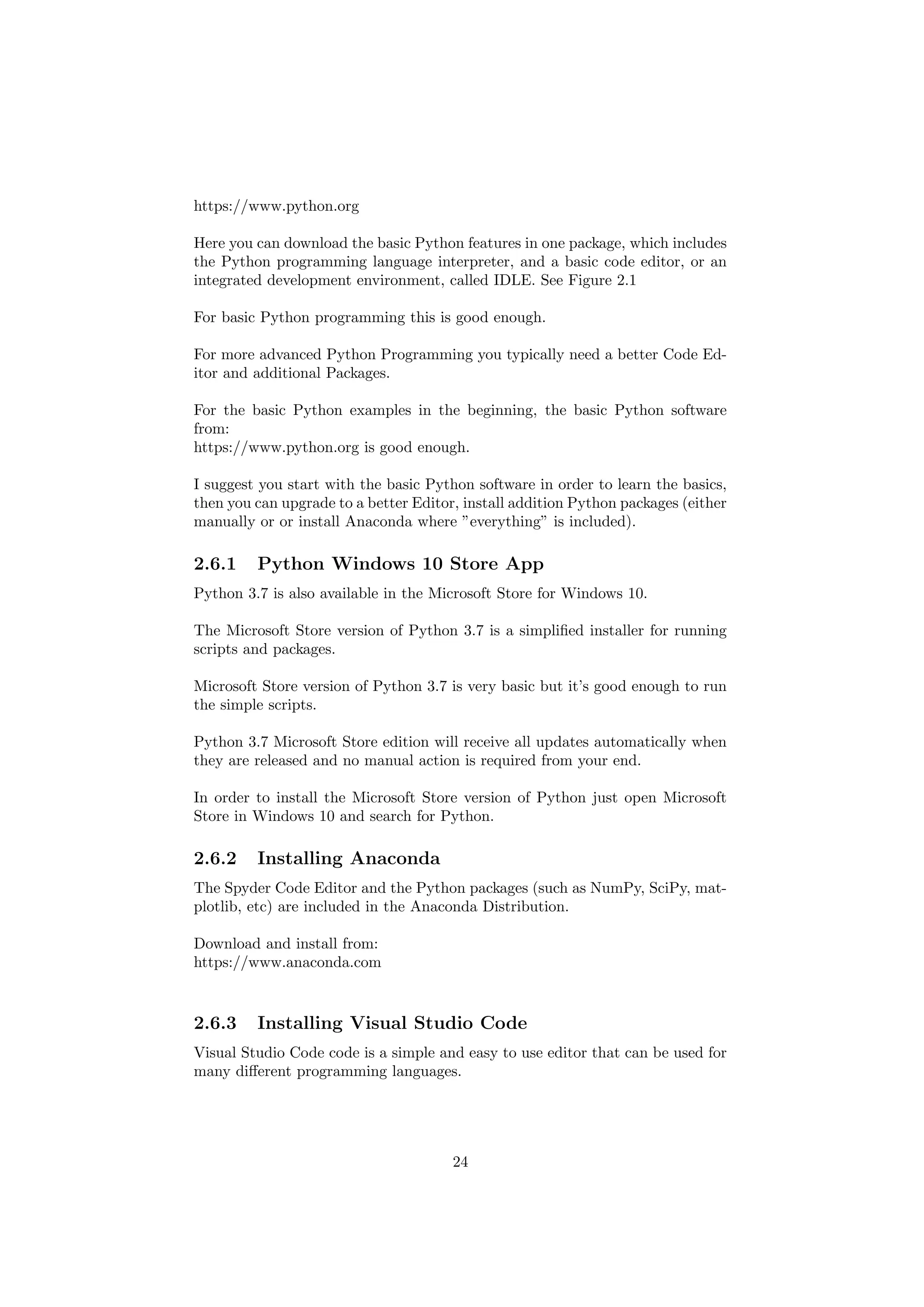 https://www.python.org
Here you can download the basic Python features in one package, which includes
the Python programming language interpreter, and a basic code editor, or an
integrated development environment, called IDLE. See Figure 2.1
For basic Python programming this is good enough.
For more advanced Python Programming you typically need a better Code Ed-
itor and additional Packages.
For the basic Python examples in the beginning, the basic Python software
from:
https://www.python.org is good enough.
I suggest you start with the basic Python software in order to learn the basics,
then you can upgrade to a better Editor, install addition Python packages (either
manually or or install Anaconda where ”everything” is included).
2.6.1 Python Windows 10 Store App
Python 3.7 is also available in the Microsoft Store for Windows 10.
The Microsoft Store version of Python 3.7 is a simplified installer for running
scripts and packages.
Microsoft Store version of Python 3.7 is very basic but it’s good enough to run
the simple scripts.
Python 3.7 Microsoft Store edition will receive all updates automatically when
they are released and no manual action is required from your end.
In order to install the Microsoft Store version of Python just open Microsoft
Store in Windows 10 and search for Python.
2.6.2 Installing Anaconda
The Spyder Code Editor and the Python packages (such as NumPy, SciPy, mat-
plotlib, etc) are included in the Anaconda Distribution.
Download and install from:
https://www.anaconda.com
2.6.3 Installing Visual Studio Code
Visual Studio Code code is a simple and easy to use editor that can be used for
many different programming languages.
24
 