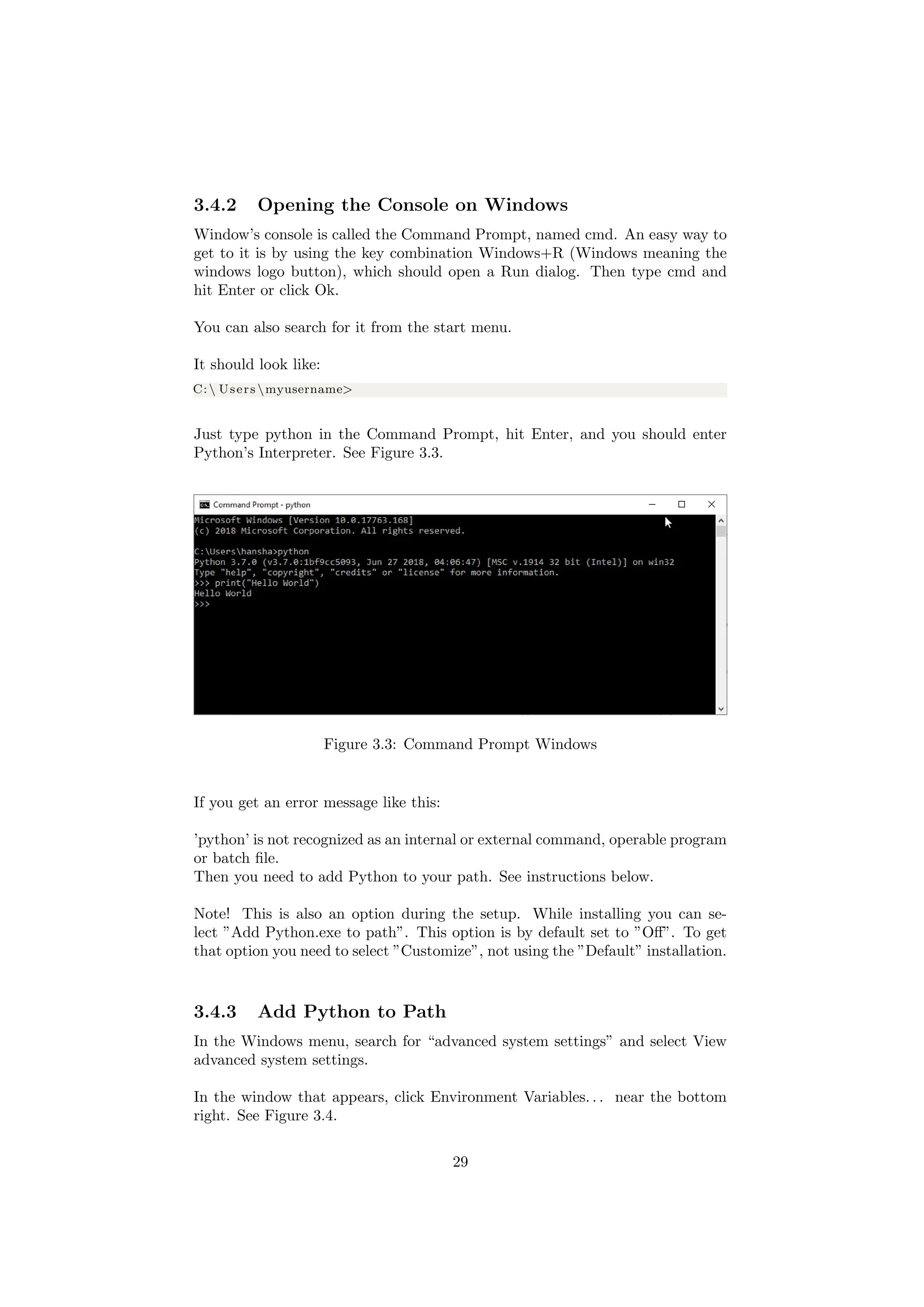 3.4.2 Opening the Console on Windows
Window’s console is called the Command Prompt, named cmd. An easy way to
get to it is by using the key combination Windows+R (Windows meaning the
windows logo button), which should open a Run dialog. Then type cmd and
hit Enter or click Ok.
You can also search for it from the start menu.
It should look like:
C: Users myusername>
Just type python in the Command Prompt, hit Enter, and you should enter
Python’s Interpreter. See Figure 3.3.
Figure 3.3: Command Prompt Windows
If you get an error message like this:
’python’ is not recognized as an internal or external command, operable program
or batch file.
Then you need to add Python to your path. See instructions below.
Note! This is also an option during the setup. While installing you can se-
lect ”Add Python.exe to path”. This option is by default set to ”Off”. To get
that option you need to select ”Customize”, not using the ”Default” installation.
3.4.3 Add Python to Path
In the Windows menu, search for “advanced system settings” and select View
advanced system settings.
In the window that appears, click Environment Variables. . . near the bottom
right. See Figure 3.4.
29
 