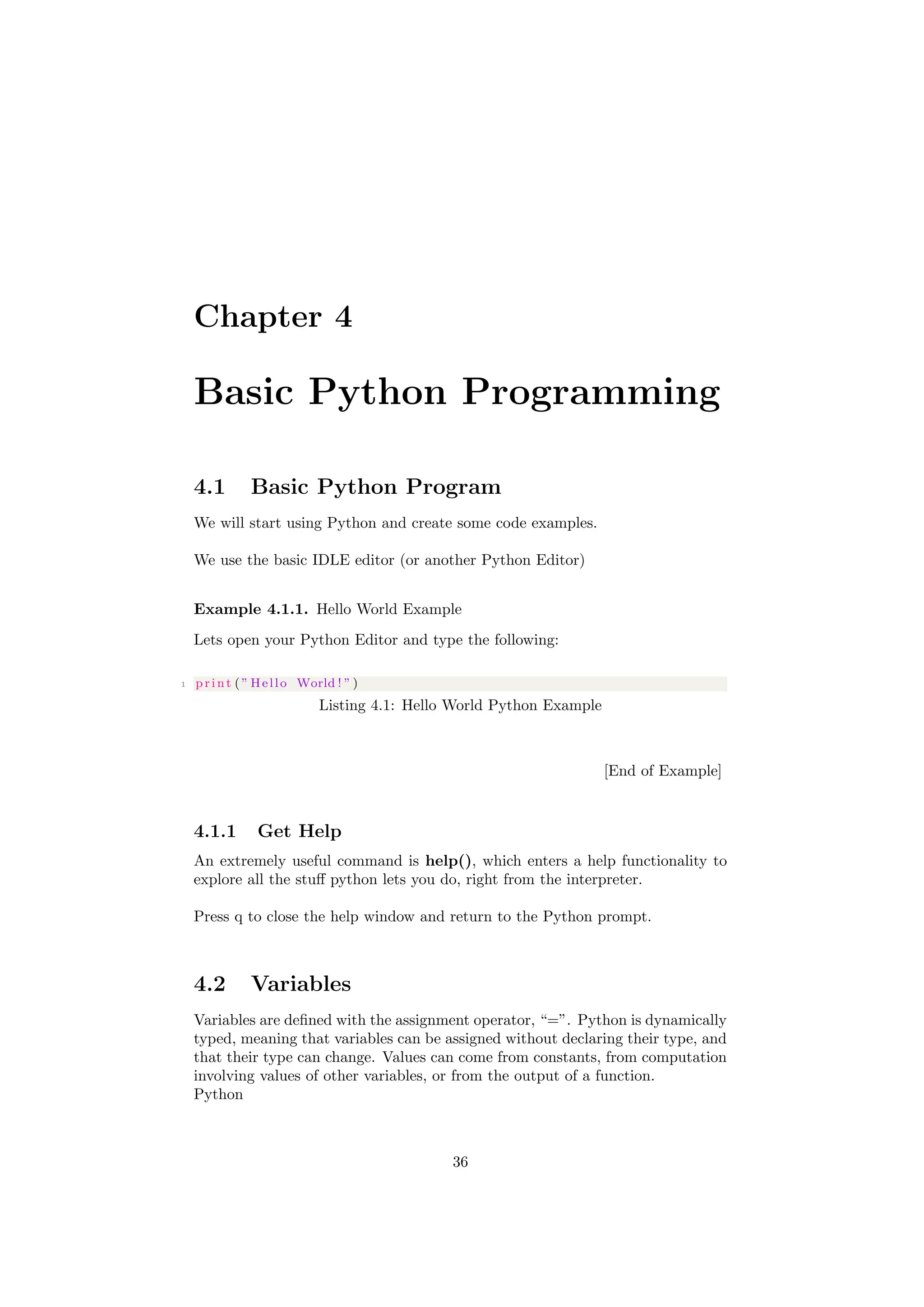 Chapter 4
Basic Python Programming
4.1 Basic Python Program
We will start using Python and create some code examples.
We use the basic IDLE editor (or another Python Editor)
Example 4.1.1. Hello World Example
Lets open your Python Editor and type the following:
1 print ( ” Hello World ! ” )
Listing 4.1: Hello World Python Example
[End of Example]
4.1.1 Get Help
An extremely useful command is help(), which enters a help functionality to
explore all the stuff python lets you do, right from the interpreter.
Press q to close the help window and return to the Python prompt.
4.2 Variables
Variables are defined with the assignment operator, “=”. Python is dynamically
typed, meaning that variables can be assigned without declaring their type, and
that their type can change. Values can come from constants, from computation
involving values of other variables, or from the output of a function.
Python
36
 