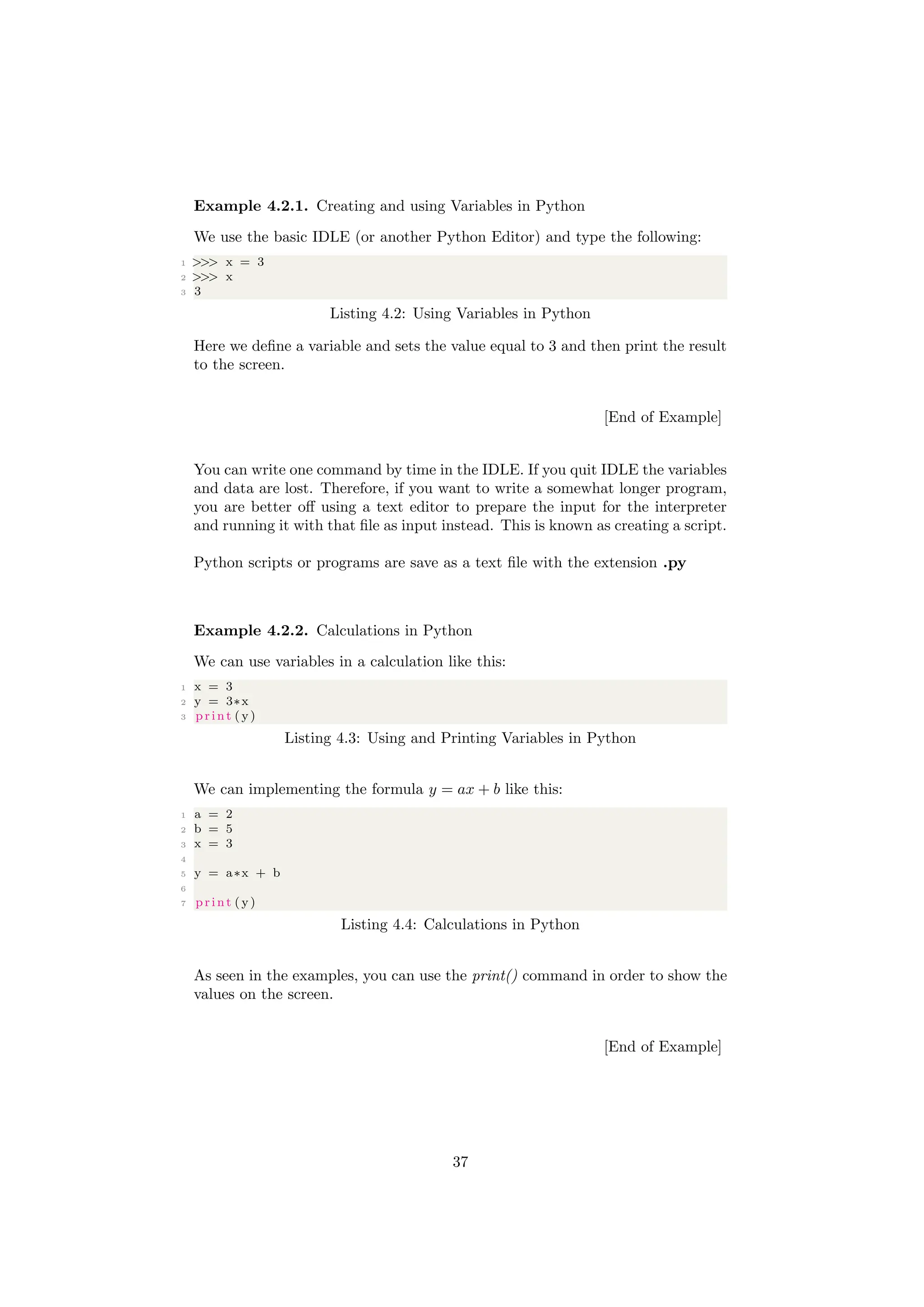 Example 4.2.1. Creating and using Variables in Python
We use the basic IDLE (or another Python Editor) and type the following:
1 >>> x = 3
2 >>> x
3 3
Listing 4.2: Using Variables in Python
Here we define a variable and sets the value equal to 3 and then print the result
to the screen.
[End of Example]
You can write one command by time in the IDLE. If you quit IDLE the variables
and data are lost. Therefore, if you want to write a somewhat longer program,
you are better off using a text editor to prepare the input for the interpreter
and running it with that file as input instead. This is known as creating a script.
Python scripts or programs are save as a text file with the extension .py
Example 4.2.2. Calculations in Python
We can use variables in a calculation like this:
1 x = 3
2 y = 3∗x
3 print ( y)
Listing 4.3: Using and Printing Variables in Python
We can implementing the formula y = ax + b like this:
1 a = 2
2 b = 5
3 x = 3
4
5 y = a∗x + b
6
7 print ( y)
Listing 4.4: Calculations in Python
As seen in the examples, you can use the print() command in order to show the
values on the screen.
[End of Example]
37
 