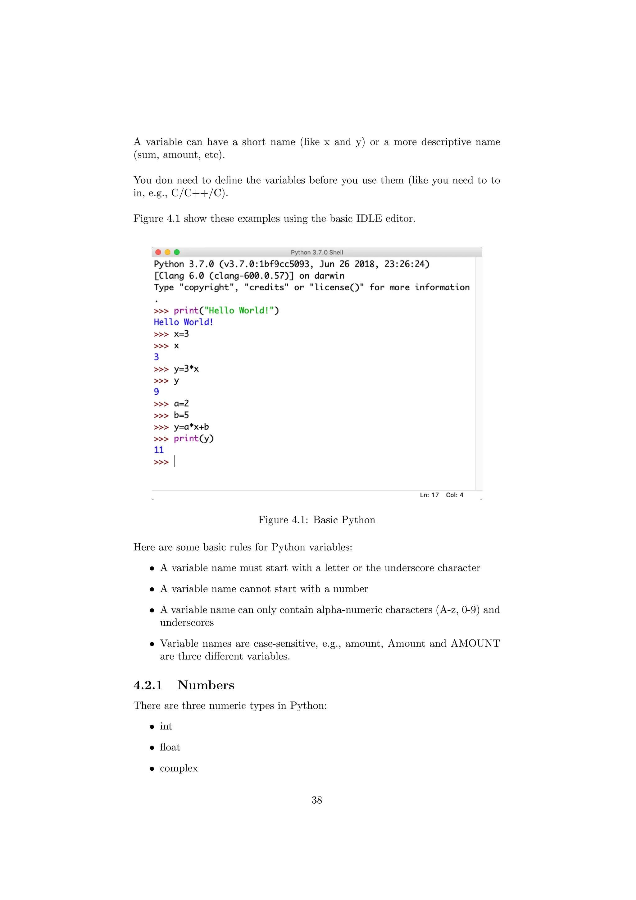 A variable can have a short name (like x and y) or a more descriptive name
(sum, amount, etc).
You don need to define the variables before you use them (like you need to to
in, e.g., C/C++/C).
Figure 4.1 show these examples using the basic IDLE editor.
Figure 4.1: Basic Python
Here are some basic rules for Python variables:
• A variable name must start with a letter or the underscore character
• A variable name cannot start with a number
• A variable name can only contain alpha-numeric characters (A-z, 0-9) and
underscores
• Variable names are case-sensitive, e.g., amount, Amount and AMOUNT
are three different variables.
4.2.1 Numbers
There are three numeric types in Python:
• int
• float
• complex
38
 