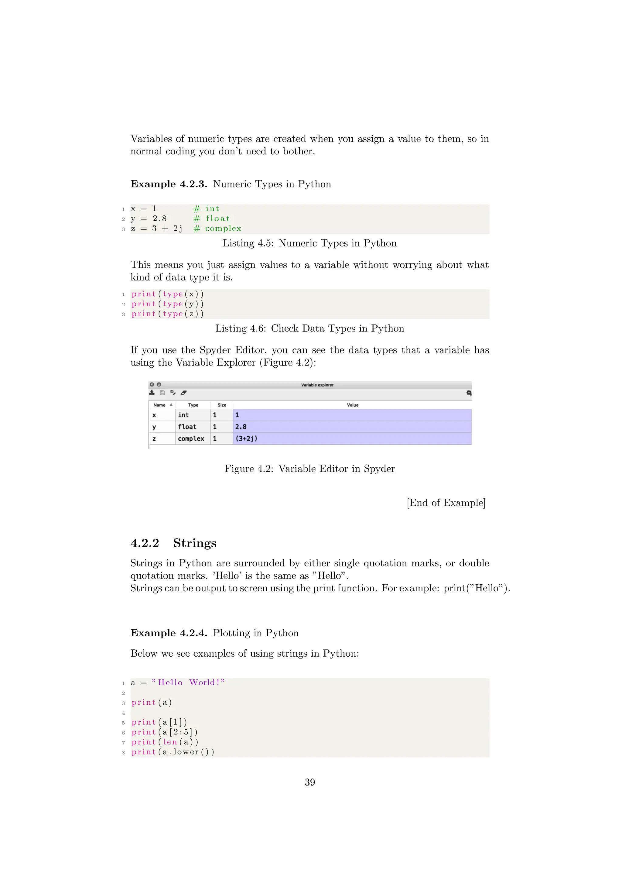 Variables of numeric types are created when you assign a value to them, so in
normal coding you don’t need to bother.
Example 4.2.3. Numeric Types in Python
1 x = 1 # i n t
2 y = 2.8 # f l o a t
3 z = 3 + 2 j # complex
Listing 4.5: Numeric Types in Python
This means you just assign values to a variable without worrying about what
kind of data type it is.
1 print ( type ( x) )
2 print ( type ( y) )
3 print ( type ( z ) )
Listing 4.6: Check Data Types in Python
If you use the Spyder Editor, you can see the data types that a variable has
using the Variable Explorer (Figure 4.2):
Figure 4.2: Variable Editor in Spyder
[End of Example]
4.2.2 Strings
Strings in Python are surrounded by either single quotation marks, or double
quotation marks. ’Hello’ is the same as ”Hello”.
Strings can be output to screen using the print function. For example: print(”Hello”).
Example 4.2.4. Plotting in Python
Below we see examples of using strings in Python:
1 a = ” Hello World ! ”
2
3 print ( a )
4
5 print ( a [ 1 ] )
6 print ( a [ 2 : 5 ] )
7 print ( len ( a ) )
8 print ( a . lower () )
39
 