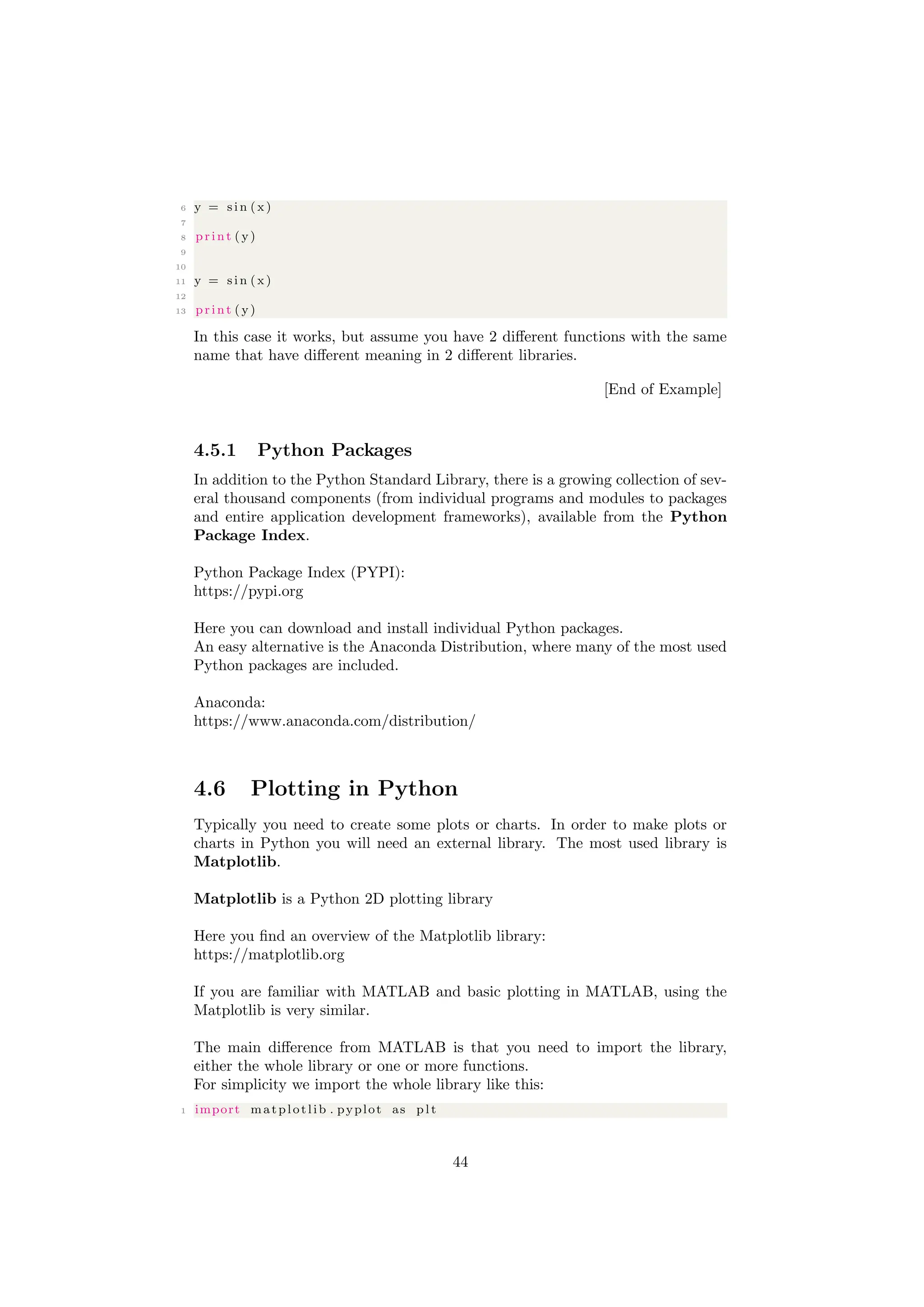 6 y = s i n (x )
7
8 print ( y)
9
10
11 y = s i n (x )
12
13 print ( y)
In this case it works, but assume you have 2 different functions with the same
name that have different meaning in 2 different libraries.
[End of Example]
4.5.1 Python Packages
In addition to the Python Standard Library, there is a growing collection of sev-
eral thousand components (from individual programs and modules to packages
and entire application development frameworks), available from the Python
Package Index.
Python Package Index (PYPI):
https://pypi.org
Here you can download and install individual Python packages.
An easy alternative is the Anaconda Distribution, where many of the most used
Python packages are included.
Anaconda:
https://www.anaconda.com/distribution/
4.6 Plotting in Python
Typically you need to create some plots or charts. In order to make plots or
charts in Python you will need an external library. The most used library is
Matplotlib.
Matplotlib is a Python 2D plotting library
Here you find an overview of the Matplotlib library:
https://matplotlib.org
If you are familiar with MATLAB and basic plotting in MATLAB, using the
Matplotlib is very similar.
The main difference from MATLAB is that you need to import the library,
either the whole library or one or more functions.
For simplicity we import the whole library like this:
1 import matplotlib . pyplot as p l t
44
 