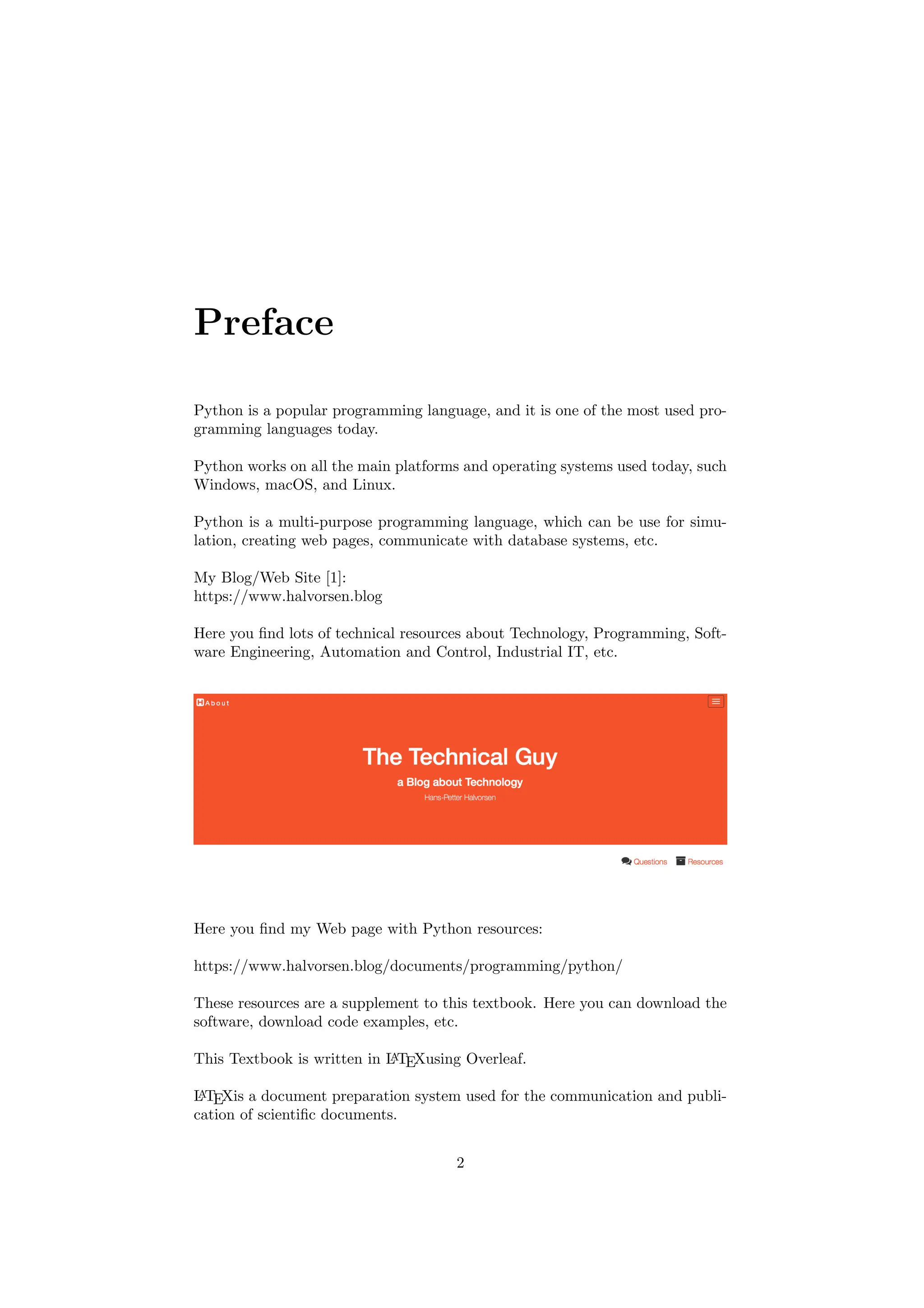 Preface
Python is a popular programming language, and it is one of the most used pro-
gramming languages today.
Python works on all the main platforms and operating systems used today, such
Windows, macOS, and Linux.
Python is a multi-purpose programming language, which can be use for simu-
lation, creating web pages, communicate with database systems, etc.
My Blog/Web Site [1]:
https://www.halvorsen.blog
Here you find lots of technical resources about Technology, Programming, Soft-
ware Engineering, Automation and Control, Industrial IT, etc.
Here you find my Web page with Python resources:
https://www.halvorsen.blog/documents/programming/python/
These resources are a supplement to this textbook. Here you can download the
software, download code examples, etc.
This Textbook is written in L
A
TEXusing Overleaf.
L
A
TEXis a document preparation system used for the communication and publi-
cation of scientific documents.
2
 