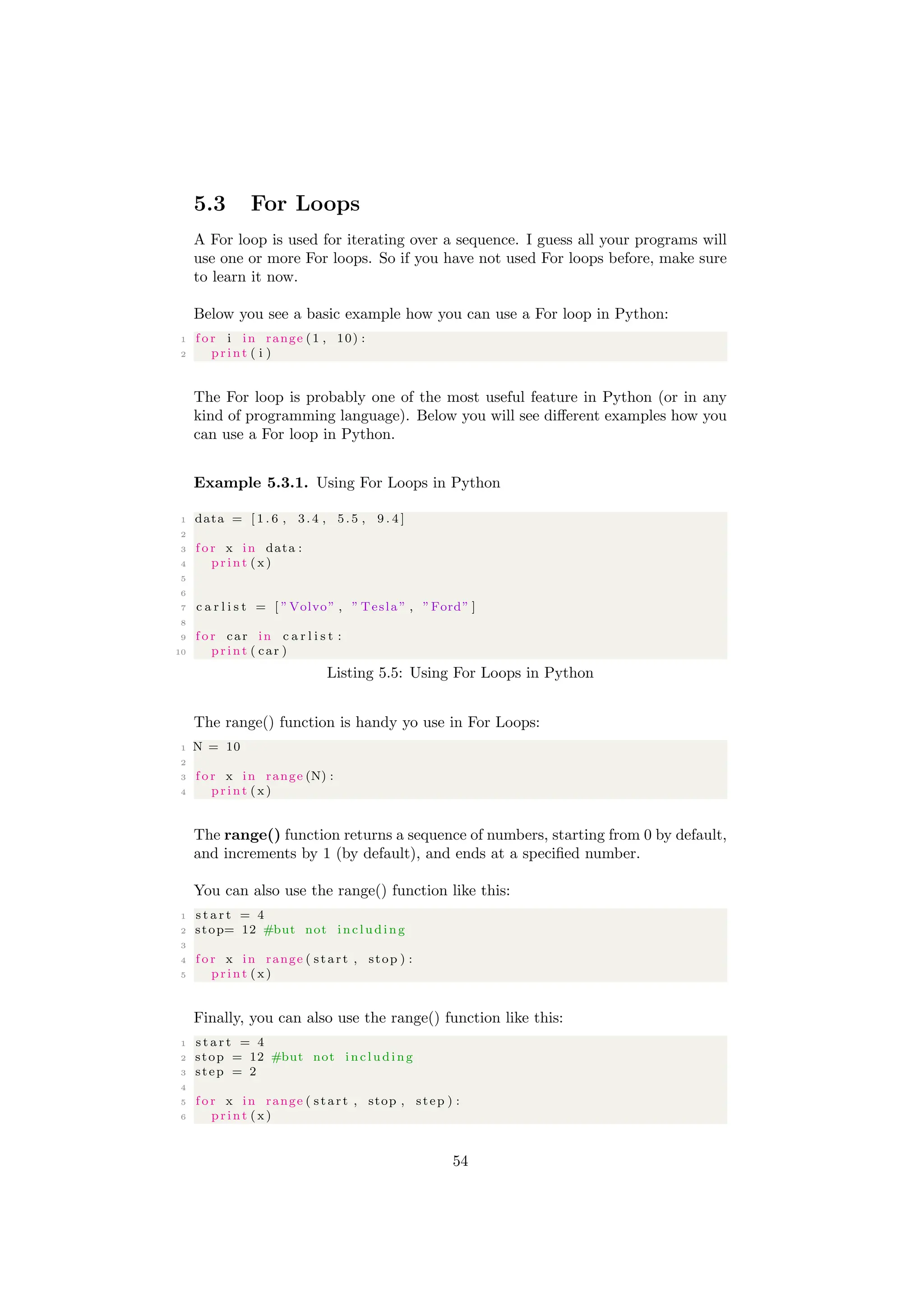 5.3 For Loops
A For loop is used for iterating over a sequence. I guess all your programs will
use one or more For loops. So if you have not used For loops before, make sure
to learn it now.
Below you see a basic example how you can use a For loop in Python:
1 f o r i in range (1 , 10) :
2 print ( i )
The For loop is probably one of the most useful feature in Python (or in any
kind of programming language). Below you will see different examples how you
can use a For loop in Python.
Example 5.3.1. Using For Loops in Python
1 data = [ 1 . 6 , 3.4 , 5.5 , 9 . 4 ]
2
3 f o r x in data :
4 print ( x)
5
6
7 c a r l i s t = [ ”Volvo” , ” Tesla ” , ”Ford” ]
8
9 f o r car in c a r l i s t :
10 print ( car )
Listing 5.5: Using For Loops in Python
The range() function is handy yo use in For Loops:
1 N = 10
2
3 f o r x in range (N) :
4 print ( x)
The range() function returns a sequence of numbers, starting from 0 by default,
and increments by 1 (by default), and ends at a specified number.
You can also use the range() function like this:
1 s t a r t = 4
2 stop= 12 #but not including
3
4 f o r x in range ( start , stop ) :
5 print ( x)
Finally, you can also use the range() function like this:
1 s t a r t = 4
2 stop = 12 #but not including
3 step = 2
4
5 f o r x in range ( start , stop , step ) :
6 print ( x)
54
 