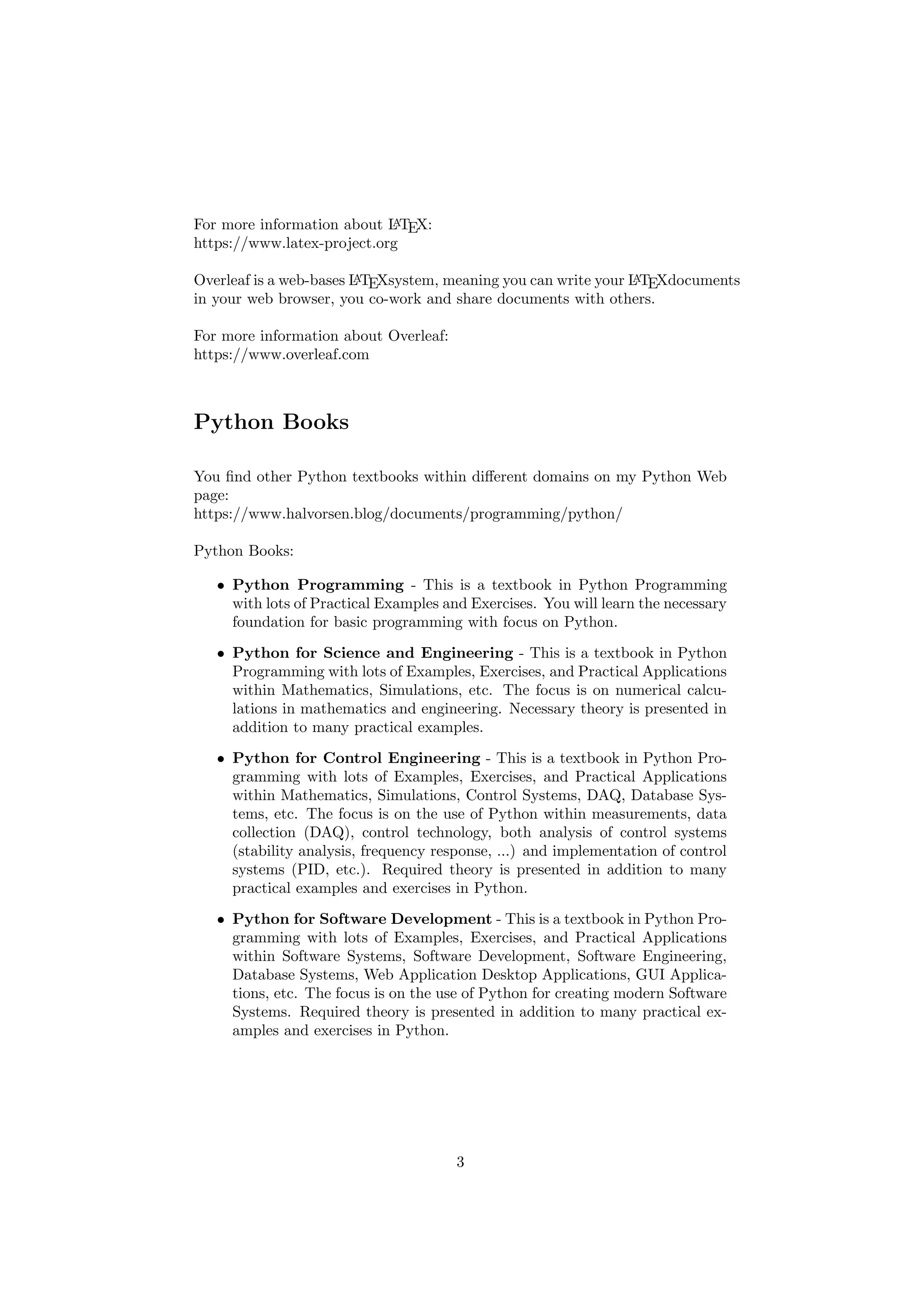 For more information about L
A
TEX:
https://www.latex-project.org
Overleaf is a web-bases L
A
TEXsystem, meaning you can write your L
A
TEXdocuments
in your web browser, you co-work and share documents with others.
For more information about Overleaf:
https://www.overleaf.com
Python Books
You find other Python textbooks within different domains on my Python Web
page:
https://www.halvorsen.blog/documents/programming/python/
Python Books:
• Python Programming - This is a textbook in Python Programming
with lots of Practical Examples and Exercises. You will learn the necessary
foundation for basic programming with focus on Python.
• Python for Science and Engineering - This is a textbook in Python
Programming with lots of Examples, Exercises, and Practical Applications
within Mathematics, Simulations, etc. The focus is on numerical calcu-
lations in mathematics and engineering. Necessary theory is presented in
addition to many practical examples.
• Python for Control Engineering - This is a textbook in Python Pro-
gramming with lots of Examples, Exercises, and Practical Applications
within Mathematics, Simulations, Control Systems, DAQ, Database Sys-
tems, etc. The focus is on the use of Python within measurements, data
collection (DAQ), control technology, both analysis of control systems
(stability analysis, frequency response, ...) and implementation of control
systems (PID, etc.). Required theory is presented in addition to many
practical examples and exercises in Python.
• Python for Software Development - This is a textbook in Python Pro-
gramming with lots of Examples, Exercises, and Practical Applications
within Software Systems, Software Development, Software Engineering,
Database Systems, Web Application Desktop Applications, GUI Applica-
tions, etc. The focus is on the use of Python for creating modern Software
Systems. Required theory is presented in addition to many practical ex-
amples and exercises in Python.
3
 