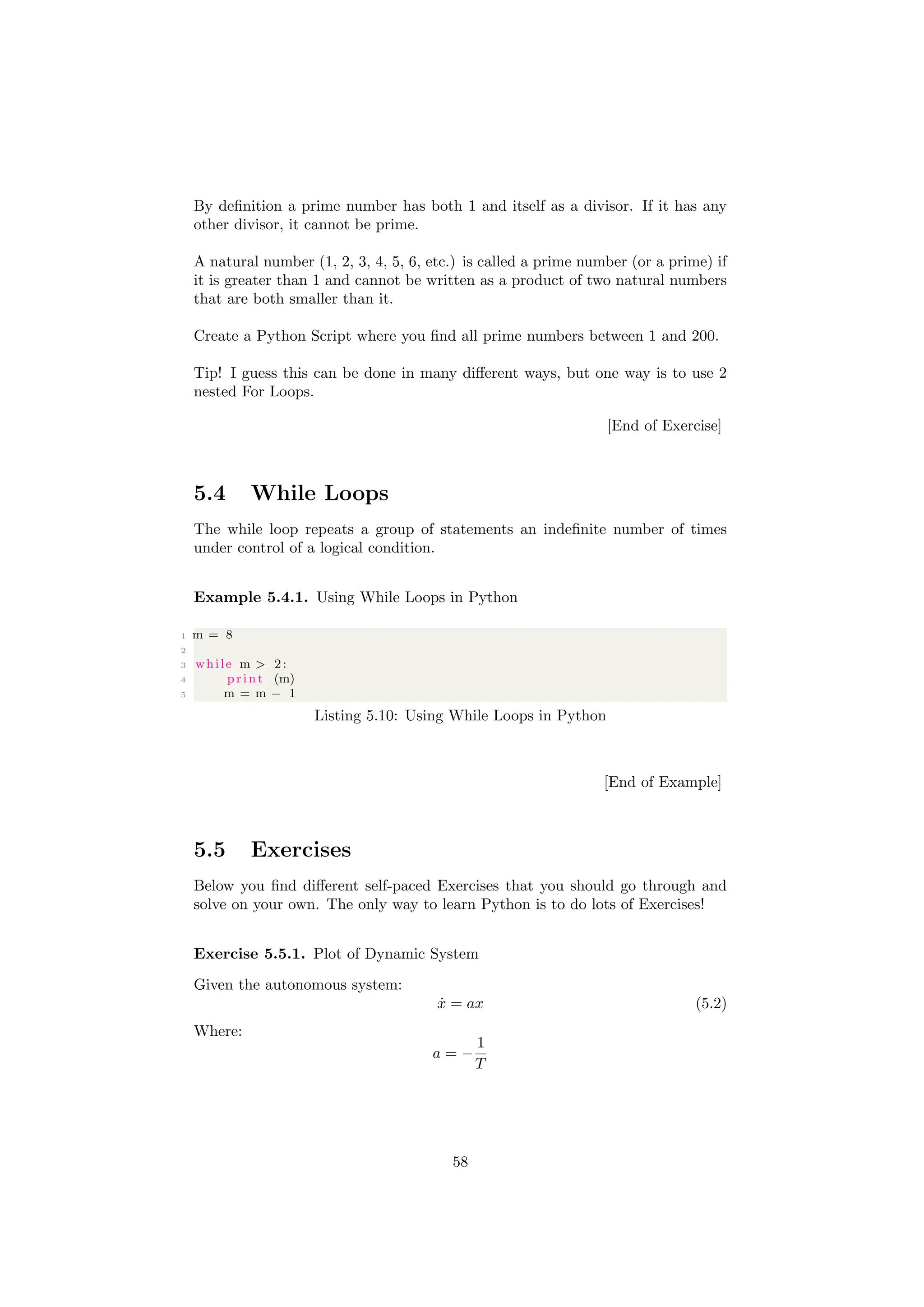 By definition a prime number has both 1 and itself as a divisor. If it has any
other divisor, it cannot be prime.
A natural number (1, 2, 3, 4, 5, 6, etc.) is called a prime number (or a prime) if
it is greater than 1 and cannot be written as a product of two natural numbers
that are both smaller than it.
Create a Python Script where you find all prime numbers between 1 and 200.
Tip! I guess this can be done in many different ways, but one way is to use 2
nested For Loops.
[End of Exercise]
5.4 While Loops
The while loop repeats a group of statements an indefinite number of times
under control of a logical condition.
Example 5.4.1. Using While Loops in Python
1 m = 8
2
3 while m > 2:
4 print (m)
5 m = m − 1
Listing 5.10: Using While Loops in Python
[End of Example]
5.5 Exercises
Below you find different self-paced Exercises that you should go through and
solve on your own. The only way to learn Python is to do lots of Exercises!
Exercise 5.5.1. Plot of Dynamic System
Given the autonomous system:
ẋ = ax (5.2)
Where:
a = −
1
T
58
 