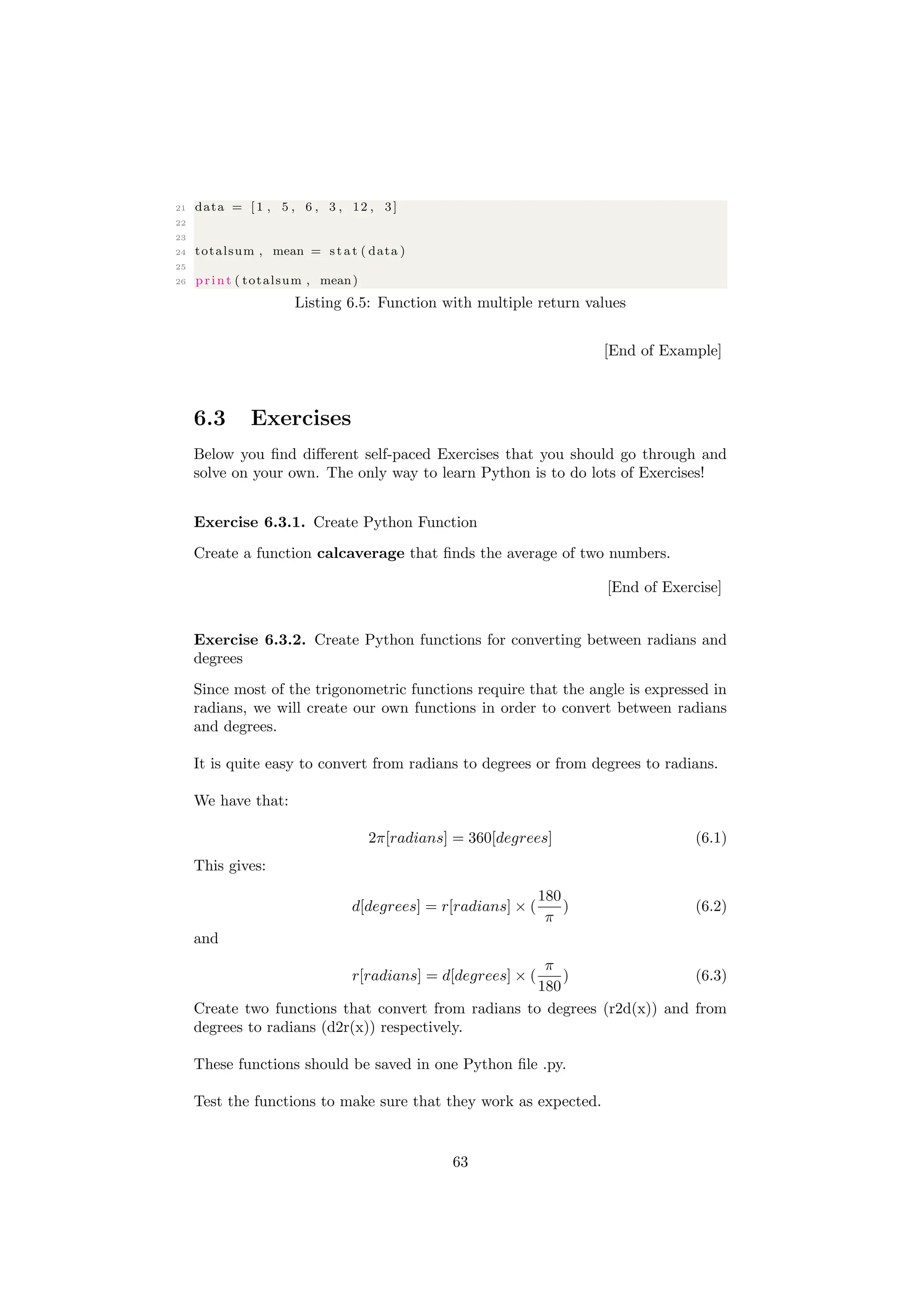 21 data = [ 1 , 5 , 6 , 3 , 12 , 3]
22
23
24 totalsum , mean = s t a t ( data )
25
26 print ( totalsum , mean)
Listing 6.5: Function with multiple return values
[End of Example]
6.3 Exercises
Below you find different self-paced Exercises that you should go through and
solve on your own. The only way to learn Python is to do lots of Exercises!
Exercise 6.3.1. Create Python Function
Create a function calcaverage that finds the average of two numbers.
[End of Exercise]
Exercise 6.3.2. Create Python functions for converting between radians and
degrees
Since most of the trigonometric functions require that the angle is expressed in
radians, we will create our own functions in order to convert between radians
and degrees.
It is quite easy to convert from radians to degrees or from degrees to radians.
We have that:
2π[radians] = 360[degrees] (6.1)
This gives:
d[degrees] = r[radians] × (
180
π
) (6.2)
and
r[radians] = d[degrees] × (
π
180
) (6.3)
Create two functions that convert from radians to degrees (r2d(x)) and from
degrees to radians (d2r(x)) respectively.
These functions should be saved in one Python file .py.
Test the functions to make sure that they work as expected.
63
 