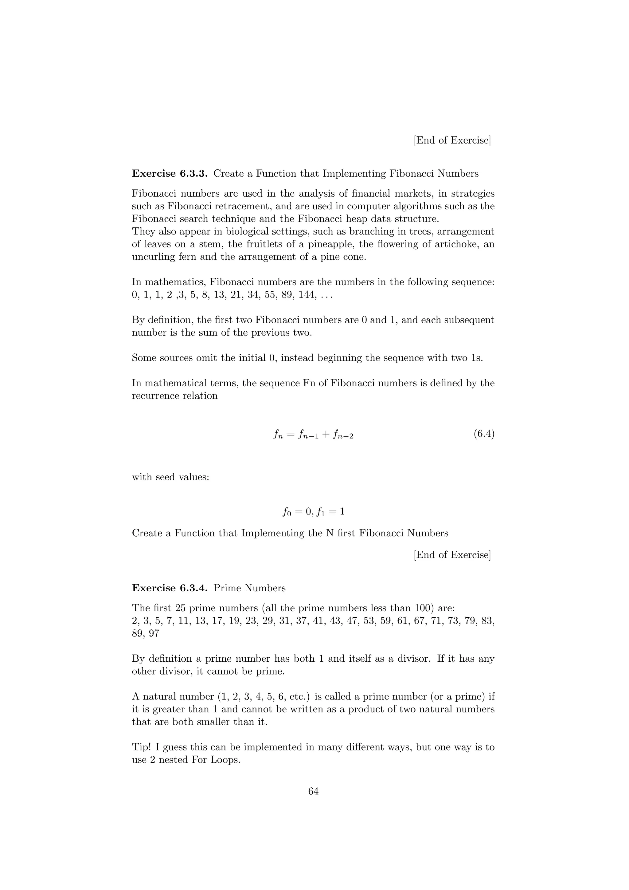 [End of Exercise]
Exercise 6.3.3. Create a Function that Implementing Fibonacci Numbers
Fibonacci numbers are used in the analysis of financial markets, in strategies
such as Fibonacci retracement, and are used in computer algorithms such as the
Fibonacci search technique and the Fibonacci heap data structure.
They also appear in biological settings, such as branching in trees, arrangement
of leaves on a stem, the fruitlets of a pineapple, the flowering of artichoke, an
uncurling fern and the arrangement of a pine cone.
In mathematics, Fibonacci numbers are the numbers in the following sequence:
0, 1, 1, 2 ,3, 5, 8, 13, 21, 34, 55, 89, 144, . . .
By definition, the first two Fibonacci numbers are 0 and 1, and each subsequent
number is the sum of the previous two.
Some sources omit the initial 0, instead beginning the sequence with two 1s.
In mathematical terms, the sequence Fn of Fibonacci numbers is defined by the
recurrence relation
fn = fn−1 + fn−2 (6.4)
with seed values:
f0 = 0, f1 = 1
Create a Function that Implementing the N first Fibonacci Numbers
[End of Exercise]
Exercise 6.3.4. Prime Numbers
The first 25 prime numbers (all the prime numbers less than 100) are:
2, 3, 5, 7, 11, 13, 17, 19, 23, 29, 31, 37, 41, 43, 47, 53, 59, 61, 67, 71, 73, 79, 83,
89, 97
By definition a prime number has both 1 and itself as a divisor. If it has any
other divisor, it cannot be prime.
A natural number (1, 2, 3, 4, 5, 6, etc.) is called a prime number (or a prime) if
it is greater than 1 and cannot be written as a product of two natural numbers
that are both smaller than it.
Tip! I guess this can be implemented in many different ways, but one way is to
use 2 nested For Loops.
64
 