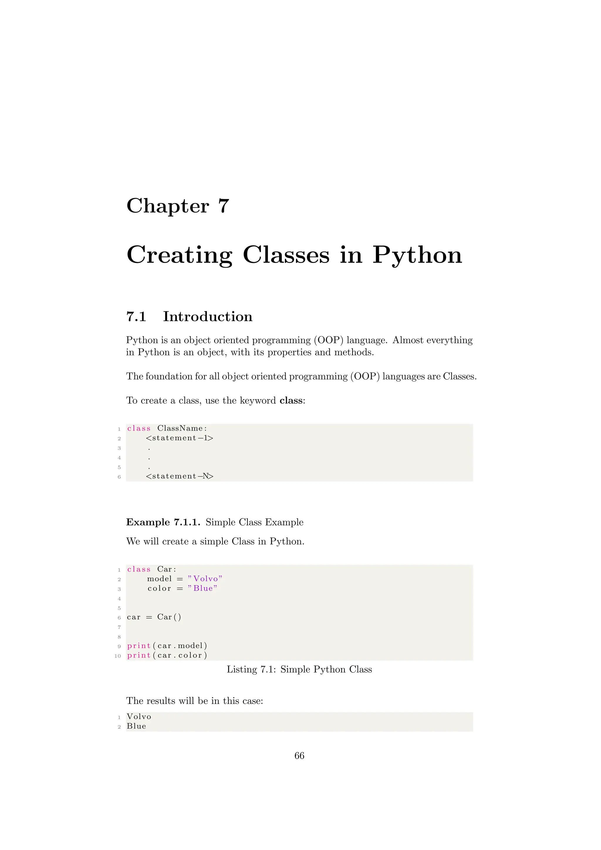 Chapter 7
Creating Classes in Python
7.1 Introduction
Python is an object oriented programming (OOP) language. Almost everything
in Python is an object, with its properties and methods.
The foundation for all object oriented programming (OOP) languages are Classes.
To create a class, use the keyword class:
1 c l a s s ClassName :
2 <statement −1>
3 .
4 .
5 .
6 <statement−N>
Example 7.1.1. Simple Class Example
We will create a simple Class in Python.
1 c l a s s Car :
2 model = ”Volvo”
3 c o l o r = ”Blue”
4
5
6 car = Car ()
7
8
9 print ( car . model )
10 print ( car . c o l o r )
Listing 7.1: Simple Python Class
The results will be in this case:
1 Volvo
2 Blue
66
 