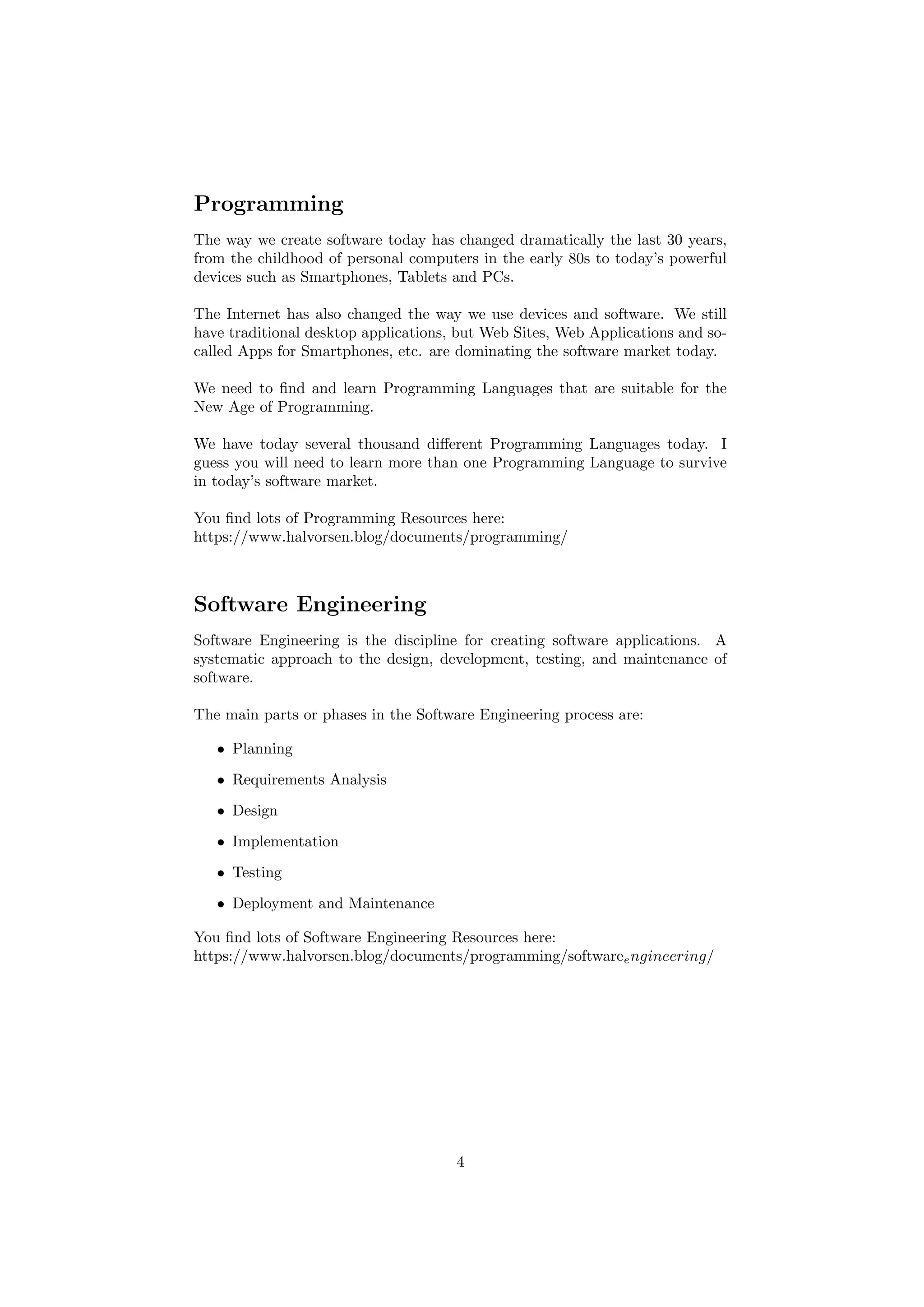 Programming
The way we create software today has changed dramatically the last 30 years,
from the childhood of personal computers in the early 80s to today’s powerful
devices such as Smartphones, Tablets and PCs.
The Internet has also changed the way we use devices and software. We still
have traditional desktop applications, but Web Sites, Web Applications and so-
called Apps for Smartphones, etc. are dominating the software market today.
We need to find and learn Programming Languages that are suitable for the
New Age of Programming.
We have today several thousand different Programming Languages today. I
guess you will need to learn more than one Programming Language to survive
in today’s software market.
You find lots of Programming Resources here:
https://www.halvorsen.blog/documents/programming/
Software Engineering
Software Engineering is the discipline for creating software applications. A
systematic approach to the design, development, testing, and maintenance of
software.
The main parts or phases in the Software Engineering process are:
• Planning
• Requirements Analysis
• Design
• Implementation
• Testing
• Deployment and Maintenance
You find lots of Software Engineering Resources here:
https://www.halvorsen.blog/documents/programming/softwareengineering/
4
 