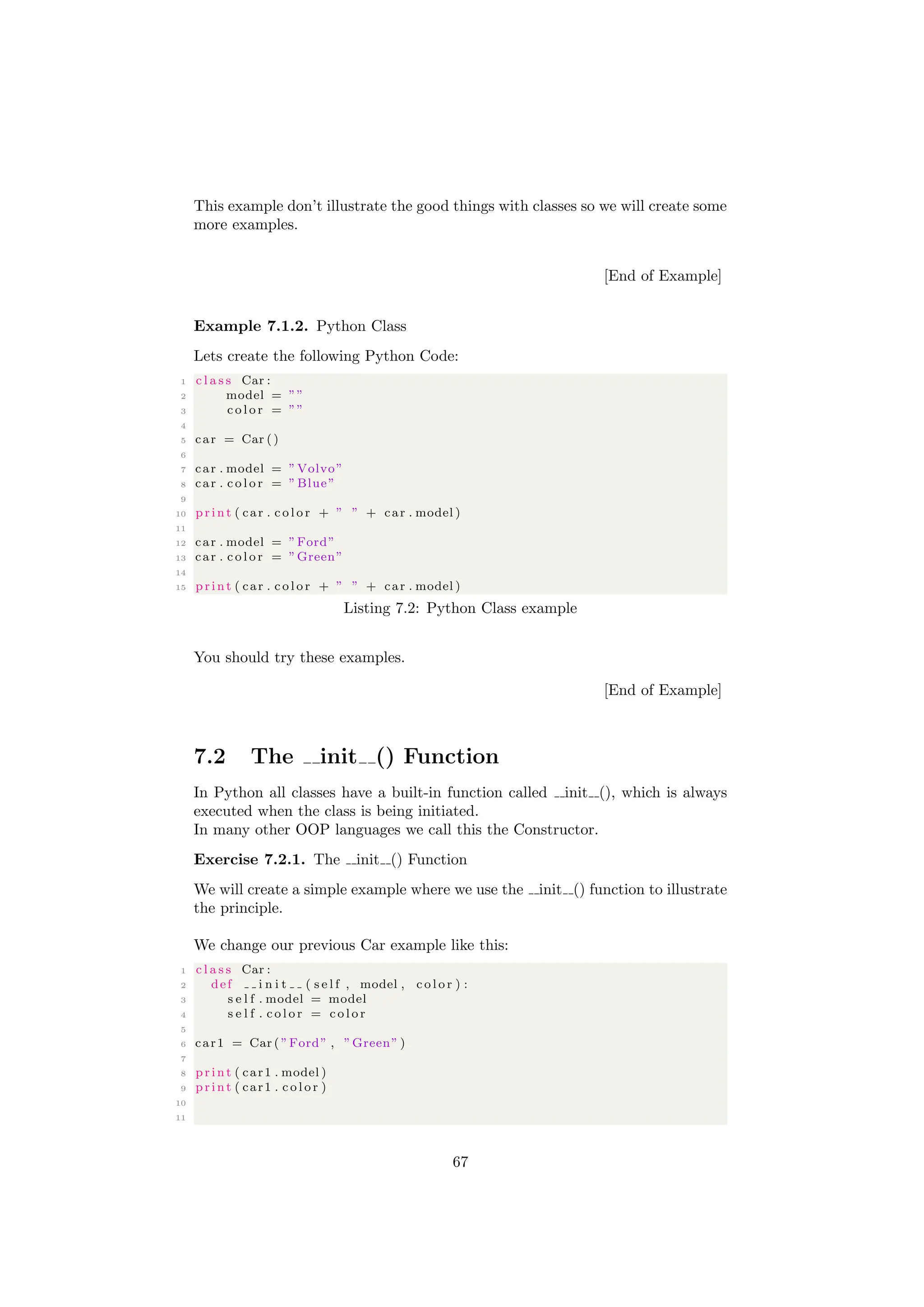 This example don’t illustrate the good things with classes so we will create some
more examples.
[End of Example]
Example 7.1.2. Python Class
Lets create the following Python Code:
1 c l a s s Car :
2 model = ””
3 c o l o r = ””
4
5 car = Car ()
6
7 car . model = ”Volvo”
8 car . c o l o r = ”Blue”
9
10 print ( car . c o l o r + ” ” + car . model )
11
12 car . model = ”Ford”
13 car . c o l o r = ”Green”
14
15 print ( car . c o l o r + ” ” + car . model )
Listing 7.2: Python Class example
You should try these examples.
[End of Example]
7.2 The init () Function
In Python all classes have a built-in function called init (), which is always
executed when the class is being initiated.
In many other OOP languages we call this the Constructor.
Exercise 7.2.1. The init () Function
We will create a simple example where we use the init () function to illustrate
the principle.
We change our previous Car example like this:
1 c l a s s Car :
2 def i n i t ( s e l f , model , c o l o r ) :
3 s e l f . model = model
4 s e l f . c o l o r = c o l o r
5
6 car1 = Car ( ”Ford” , ”Green” )
7
8 print ( car1 . model )
9 print ( car1 . c o l o r )
10
11
67
 