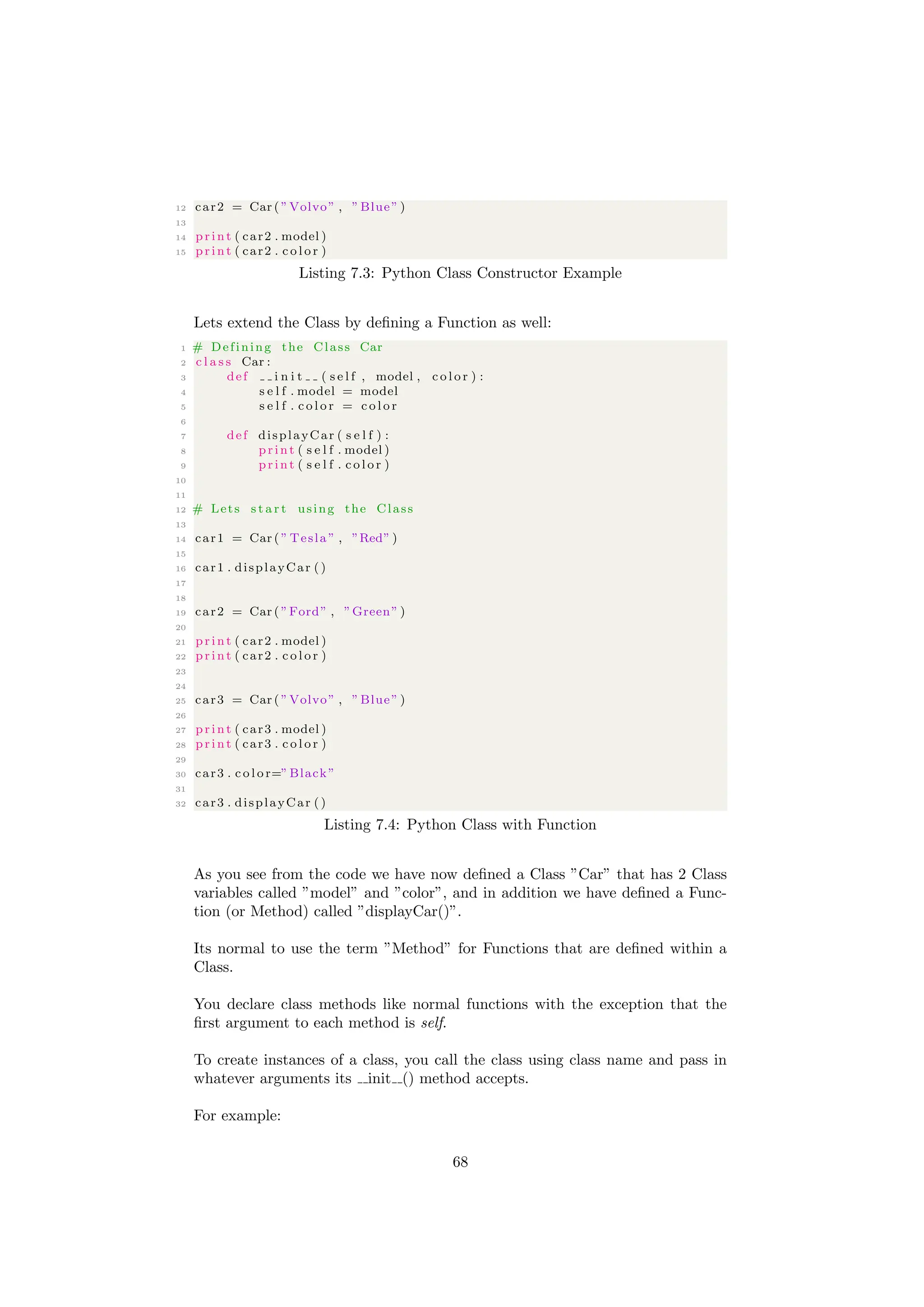 12 car2 = Car ( ”Volvo” , ”Blue” )
13
14 print ( car2 . model )
15 print ( car2 . c o l o r )
Listing 7.3: Python Class Constructor Example
Lets extend the Class by defining a Function as well:
1 # Defining the Class Car
2 c l a s s Car :
3 def i n i t ( s e l f , model , c o l o r ) :
4 s e l f . model = model
5 s e l f . c o l o r = c o l o r
6
7 def displayCar ( s e l f ) :
8 print ( s e l f . model )
9 print ( s e l f . c o l o r )
10
11
12 # Lets s t a r t using the Class
13
14 car1 = Car ( ” Tesla ” , ”Red” )
15
16 car1 . displayCar ()
17
18
19 car2 = Car ( ”Ford” , ”Green” )
20
21 print ( car2 . model )
22 print ( car2 . c o l o r )
23
24
25 car3 = Car ( ”Volvo” , ”Blue” )
26
27 print ( car3 . model )
28 print ( car3 . c o l o r )
29
30 car3 . c o l o r=”Black”
31
32 car3 . displayCar ()
Listing 7.4: Python Class with Function
As you see from the code we have now defined a Class ”Car” that has 2 Class
variables called ”model” and ”color”, and in addition we have defined a Func-
tion (or Method) called ”displayCar()”.
Its normal to use the term ”Method” for Functions that are defined within a
Class.
You declare class methods like normal functions with the exception that the
first argument to each method is self.
To create instances of a class, you call the class using class name and pass in
whatever arguments its init () method accepts.
For example:
68
 