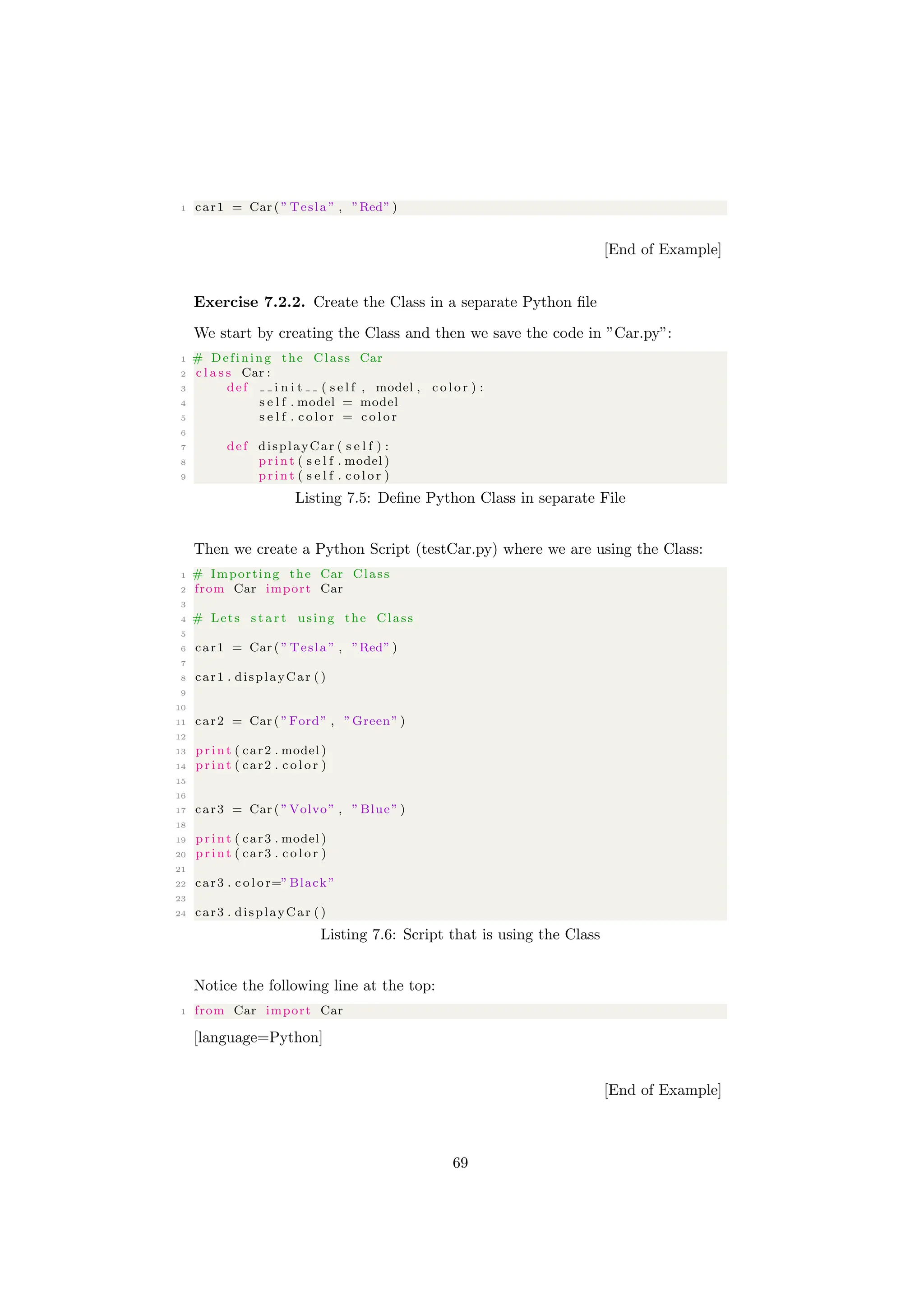 1 car1 = Car ( ” Tesla ” , ”Red” )
[End of Example]
Exercise 7.2.2. Create the Class in a separate Python file
We start by creating the Class and then we save the code in ”Car.py”:
1 # Defining the Class Car
2 c l a s s Car :
3 def i n i t ( s e l f , model , c o l o r ) :
4 s e l f . model = model
5 s e l f . c o l o r = c o l o r
6
7 def displayCar ( s e l f ) :
8 print ( s e l f . model )
9 print ( s e l f . c o l o r )
Listing 7.5: Define Python Class in separate File
Then we create a Python Script (testCar.py) where we are using the Class:
1 # Importing the Car Class
2 from Car import Car
3
4 # Lets s t a r t using the Class
5
6 car1 = Car ( ” Tesla ” , ”Red” )
7
8 car1 . displayCar ()
9
10
11 car2 = Car ( ”Ford” , ”Green” )
12
13 print ( car2 . model )
14 print ( car2 . c o l o r )
15
16
17 car3 = Car ( ”Volvo” , ”Blue” )
18
19 print ( car3 . model )
20 print ( car3 . c o l o r )
21
22 car3 . c o l o r=”Black”
23
24 car3 . displayCar ()
Listing 7.6: Script that is using the Class
Notice the following line at the top:
1 from Car import Car
[language=Python]
[End of Example]
69
 