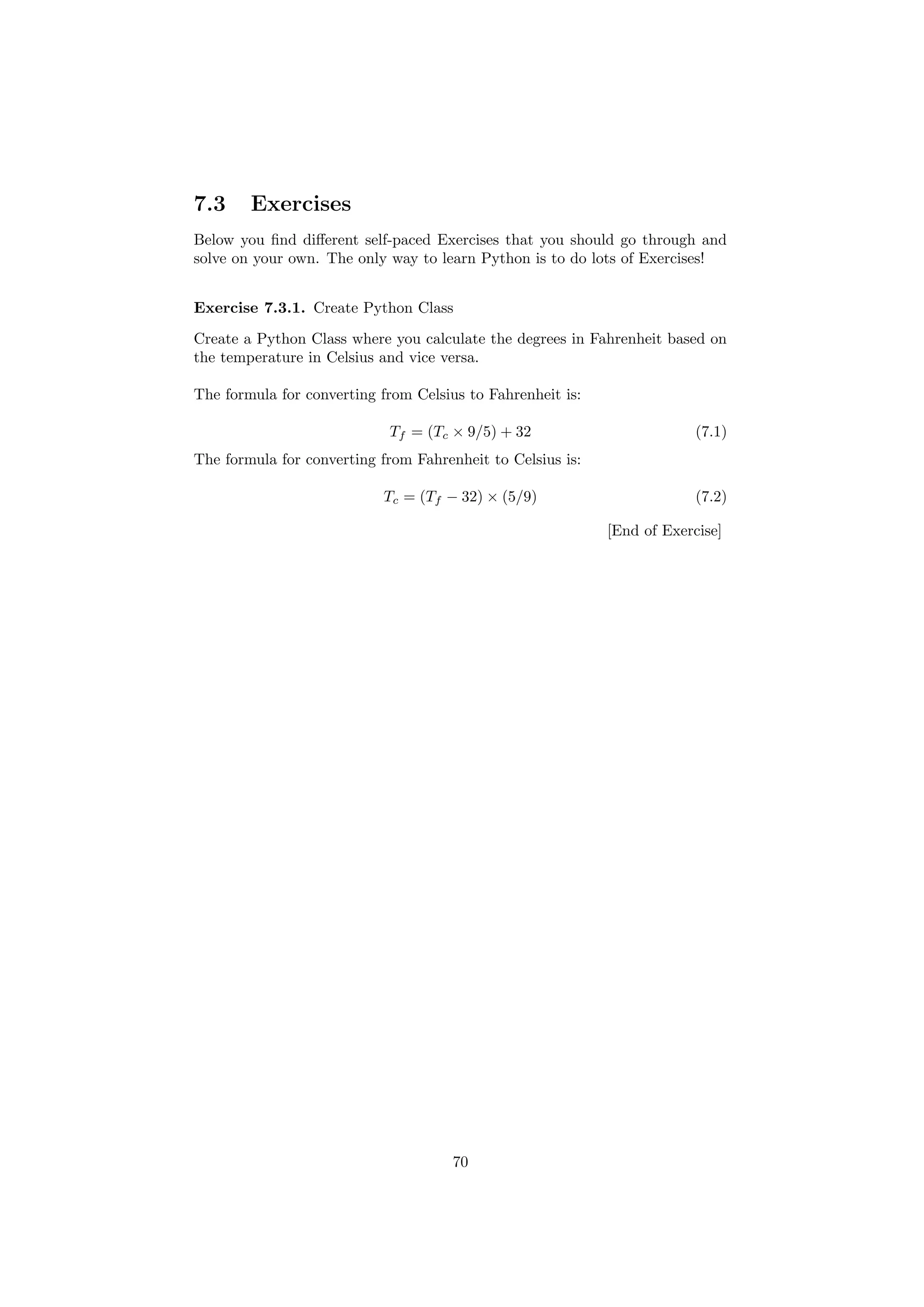 7.3 Exercises
Below you find different self-paced Exercises that you should go through and
solve on your own. The only way to learn Python is to do lots of Exercises!
Exercise 7.3.1. Create Python Class
Create a Python Class where you calculate the degrees in Fahrenheit based on
the temperature in Celsius and vice versa.
The formula for converting from Celsius to Fahrenheit is:
Tf = (Tc × 9/5) + 32 (7.1)
The formula for converting from Fahrenheit to Celsius is:
Tc = (Tf − 32) × (5/9) (7.2)
[End of Exercise]
70
 
