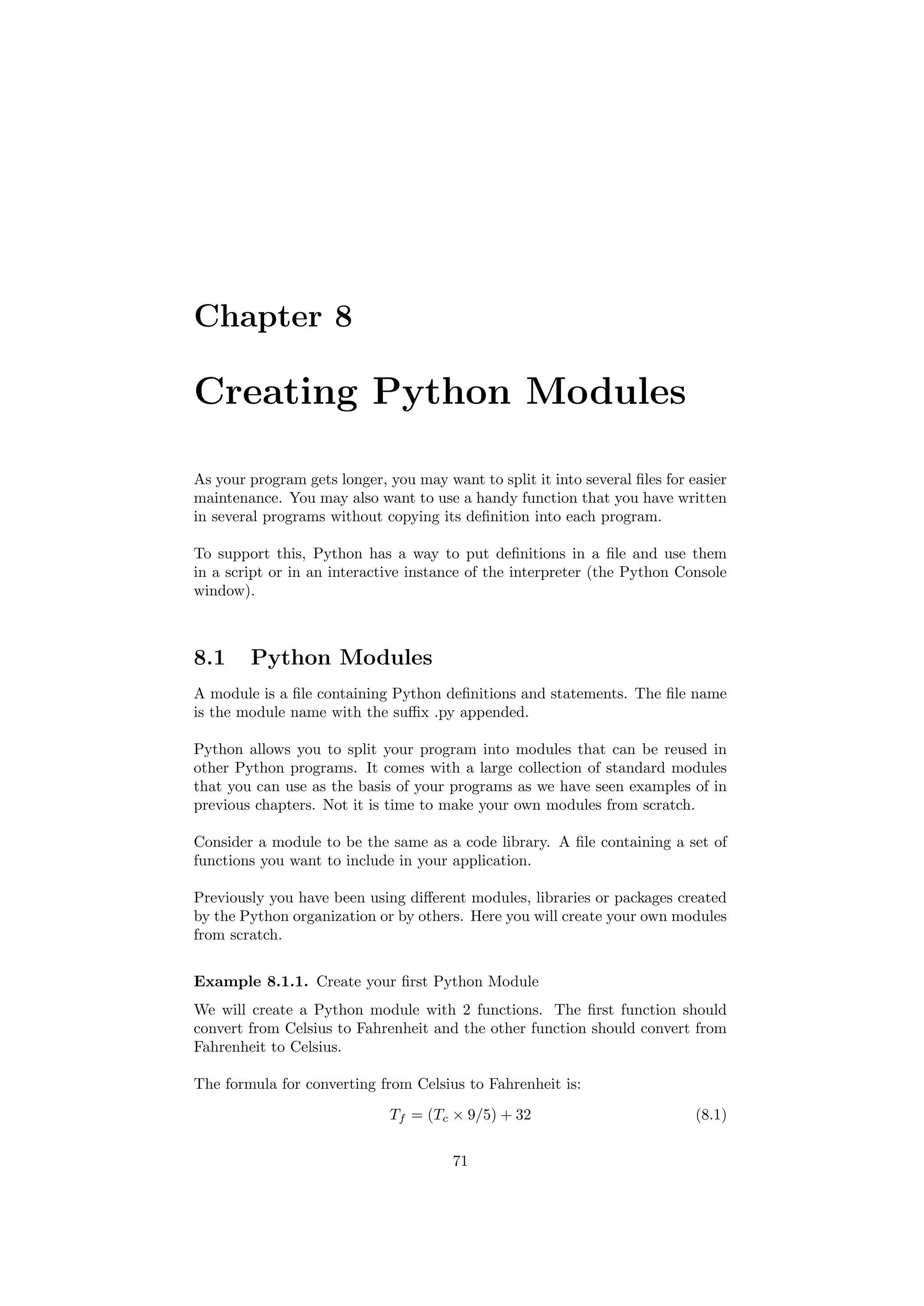 Chapter 8
Creating Python Modules
As your program gets longer, you may want to split it into several files for easier
maintenance. You may also want to use a handy function that you have written
in several programs without copying its definition into each program.
To support this, Python has a way to put definitions in a file and use them
in a script or in an interactive instance of the interpreter (the Python Console
window).
8.1 Python Modules
A module is a file containing Python definitions and statements. The file name
is the module name with the suffix .py appended.
Python allows you to split your program into modules that can be reused in
other Python programs. It comes with a large collection of standard modules
that you can use as the basis of your programs as we have seen examples of in
previous chapters. Not it is time to make your own modules from scratch.
Consider a module to be the same as a code library. A file containing a set of
functions you want to include in your application.
Previously you have been using different modules, libraries or packages created
by the Python organization or by others. Here you will create your own modules
from scratch.
Example 8.1.1. Create your first Python Module
We will create a Python module with 2 functions. The first function should
convert from Celsius to Fahrenheit and the other function should convert from
Fahrenheit to Celsius.
The formula for converting from Celsius to Fahrenheit is:
Tf = (Tc × 9/5) + 32 (8.1)
71
 