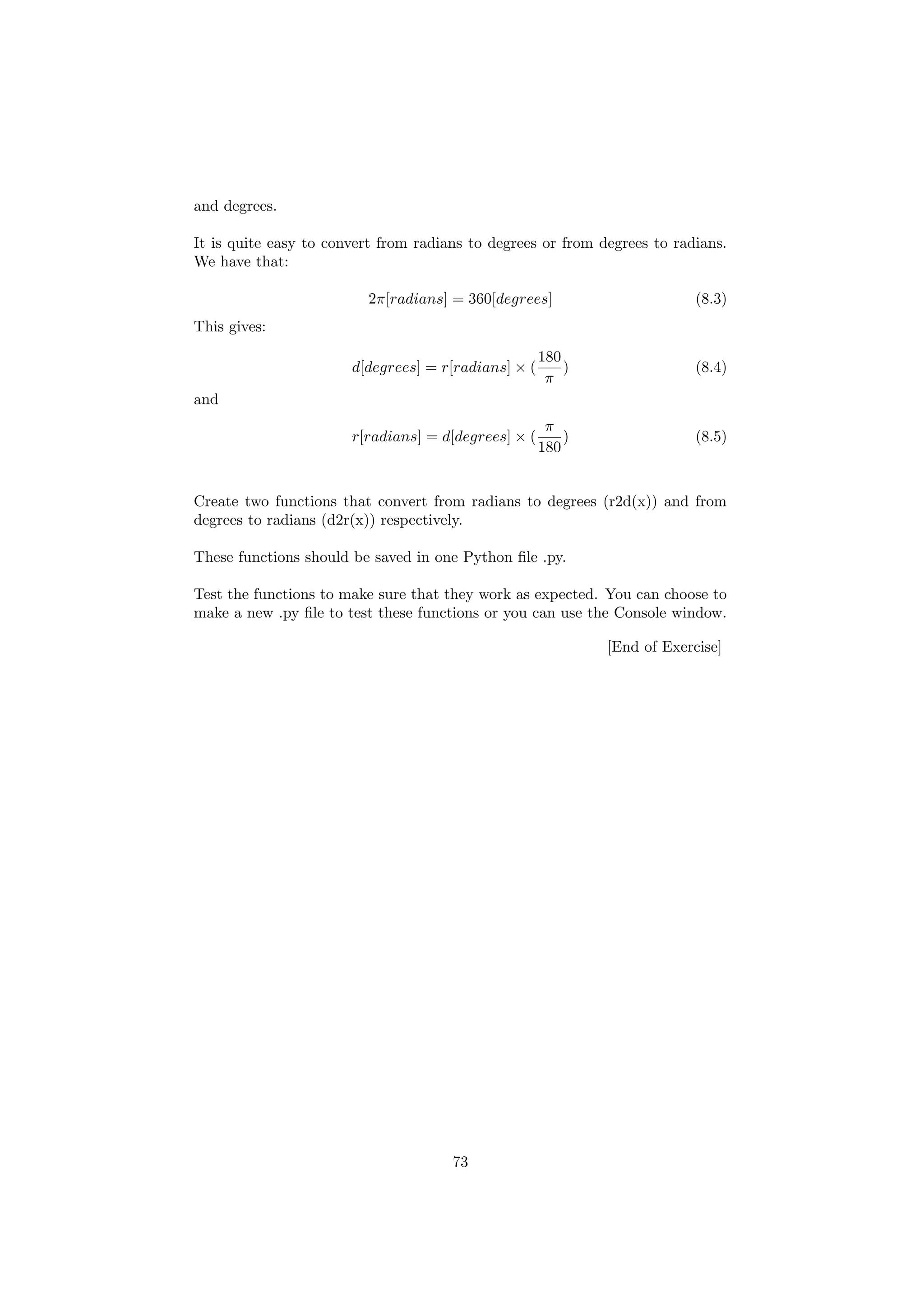 and degrees.
It is quite easy to convert from radians to degrees or from degrees to radians.
We have that:
2π[radians] = 360[degrees] (8.3)
This gives:
d[degrees] = r[radians] × (
180
π
) (8.4)
and
r[radians] = d[degrees] × (
π
180
) (8.5)
Create two functions that convert from radians to degrees (r2d(x)) and from
degrees to radians (d2r(x)) respectively.
These functions should be saved in one Python file .py.
Test the functions to make sure that they work as expected. You can choose to
make a new .py file to test these functions or you can use the Console window.
[End of Exercise]
73
 