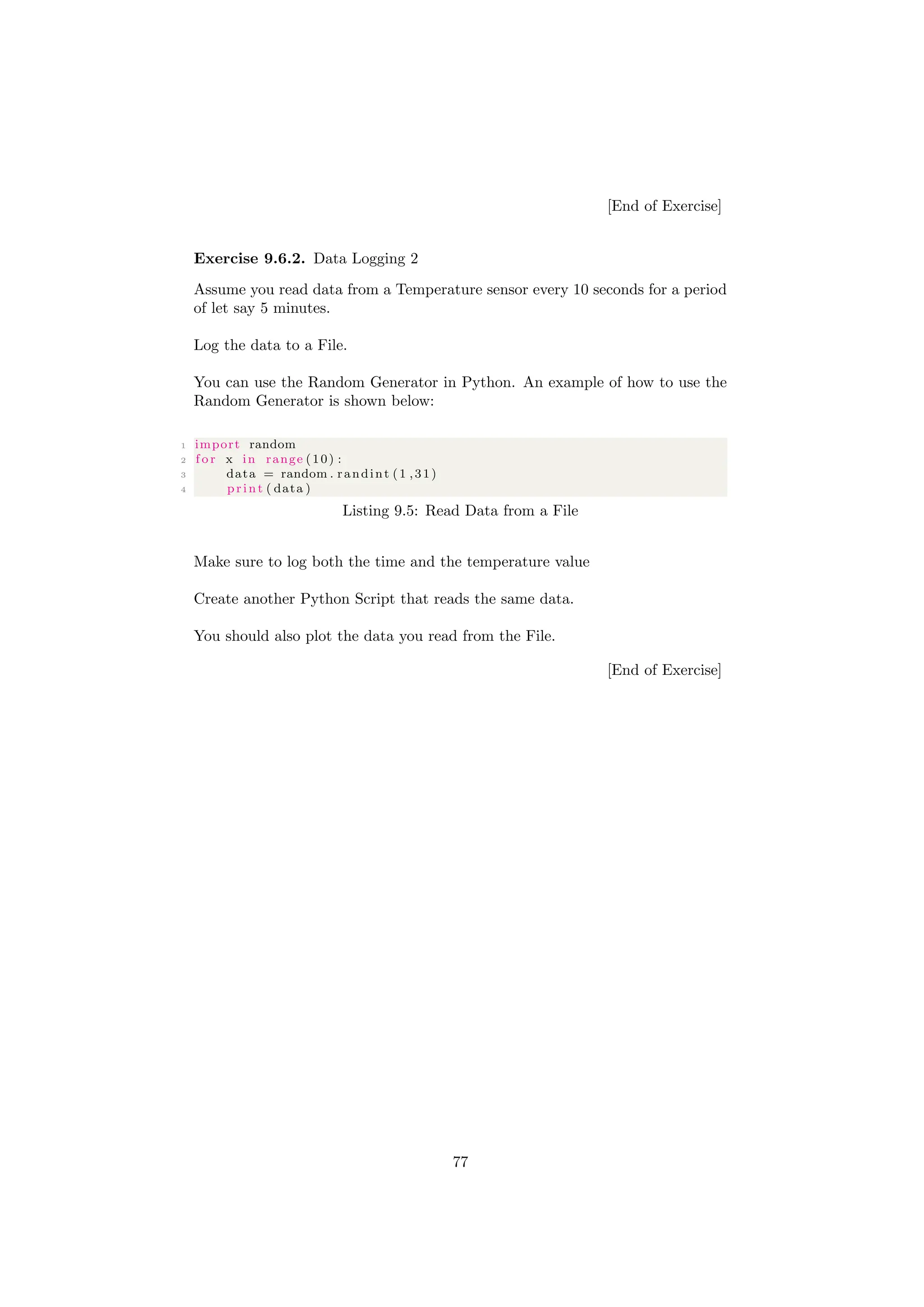 [End of Exercise]
Exercise 9.6.2. Data Logging 2
Assume you read data from a Temperature sensor every 10 seconds for a period
of let say 5 minutes.
Log the data to a File.
You can use the Random Generator in Python. An example of how to use the
Random Generator is shown below:
1 import random
2 f o r x in range (10) :
3 data = random . randint (1 ,31)
4 print ( data )
Listing 9.5: Read Data from a File
Make sure to log both the time and the temperature value
Create another Python Script that reads the same data.
You should also plot the data you read from the File.
[End of Exercise]
77
 