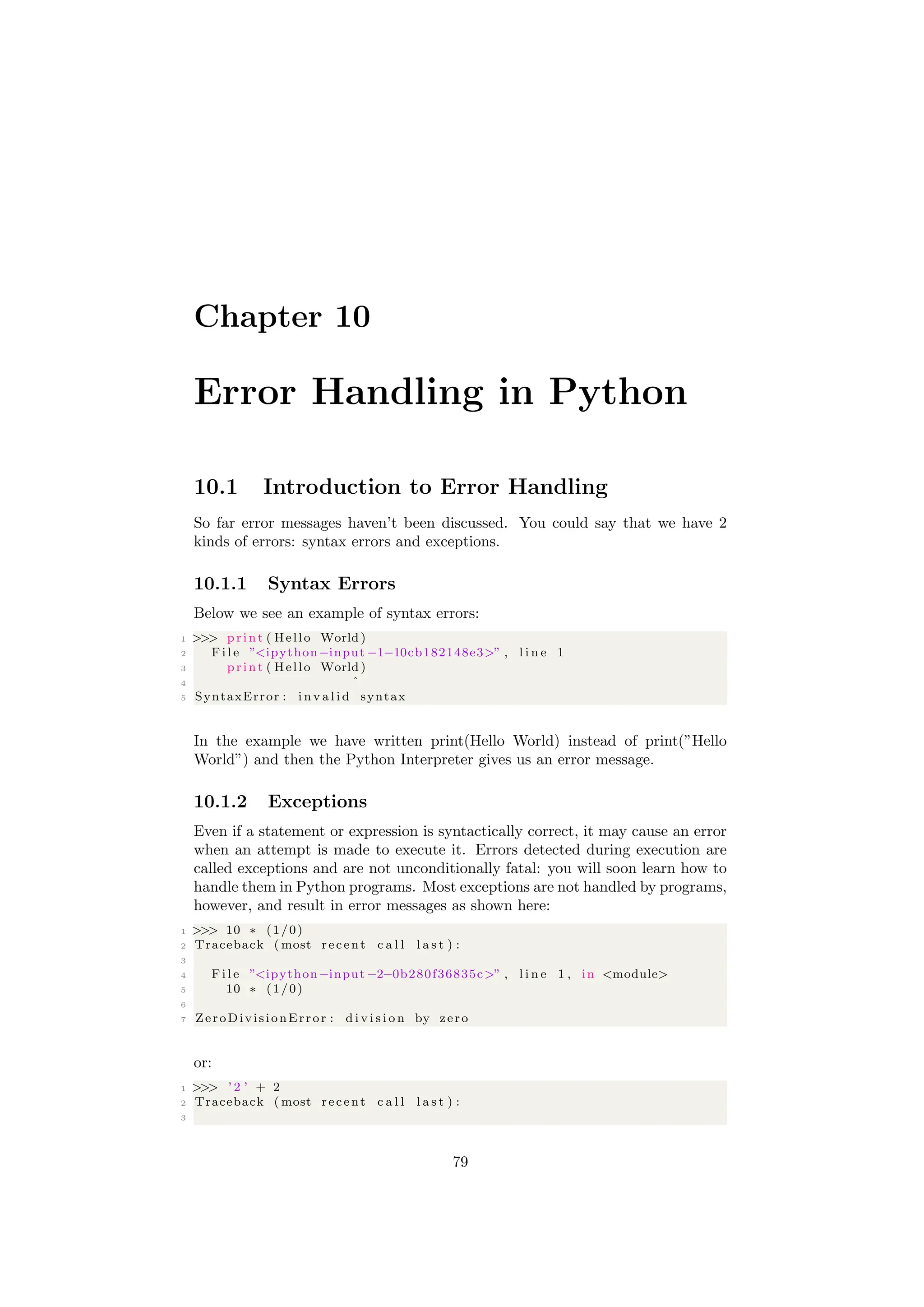Chapter 10
Error Handling in Python
10.1 Introduction to Error Handling
So far error messages haven’t been discussed. You could say that we have 2
kinds of errors: syntax errors and exceptions.
10.1.1 Syntax Errors
Below we see an example of syntax errors:
1 >>> print ( Hello World )
2 F i l e ”<ipython−input −1−10cb182148e3>” , l i n e 1
3 print ( Hello World )
4 ˆ
5 SyntaxError : i n v a l i d syntax
In the example we have written print(Hello World) instead of print(”Hello
World”) and then the Python Interpreter gives us an error message.
10.1.2 Exceptions
Even if a statement or expression is syntactically correct, it may cause an error
when an attempt is made to execute it. Errors detected during execution are
called exceptions and are not unconditionally fatal: you will soon learn how to
handle them in Python programs. Most exceptions are not handled by programs,
however, and result in error messages as shown here:
1 >>> 10 ∗ (1/0)
2 Traceback ( most recent c a l l l a s t ) :
3
4 F i l e ”<ipython−input −2−0b280f36835c>” , l i n e 1 , in <module>
5 10 ∗ (1/0)
6
7 ZeroDivisionError : d i v i s i o n by zero
or:
1 >>> ’ 2 ’ + 2
2 Traceback ( most recent c a l l l a s t ) :
3
79
 