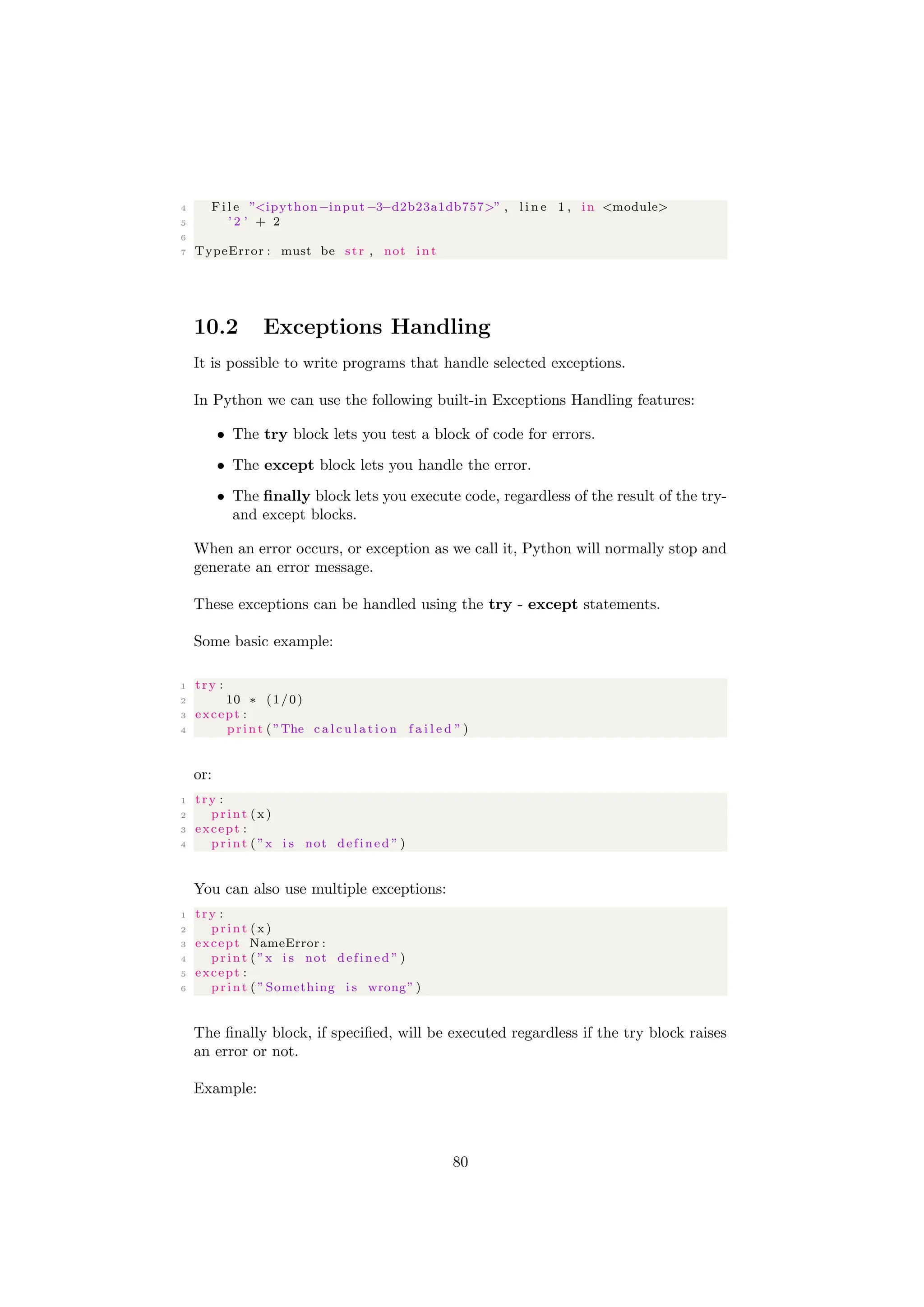 4 F i l e ”<ipython−input−3−d2b23a1db757>” , l i n e 1 , in <module>
5 ’ 2 ’ + 2
6
7 TypeError : must be str , not i n t
10.2 Exceptions Handling
It is possible to write programs that handle selected exceptions.
In Python we can use the following built-in Exceptions Handling features:
• The try block lets you test a block of code for errors.
• The except block lets you handle the error.
• The finally block lets you execute code, regardless of the result of the try-
and except blocks.
When an error occurs, or exception as we call it, Python will normally stop and
generate an error message.
These exceptions can be handled using the try - except statements.
Some basic example:
1 try :
2 10 ∗ (1/0)
3 except :
4 print ( ”The c a l c u l a t i o n f a i l e d ” )
or:
1 try :
2 print ( x)
3 except :
4 print ( ”x i s not defined ” )
You can also use multiple exceptions:
1 try :
2 print ( x)
3 except NameError :
4 print ( ”x i s not defined ” )
5 except :
6 print ( ”Something i s wrong” )
The finally block, if specified, will be executed regardless if the try block raises
an error or not.
Example:
80
 