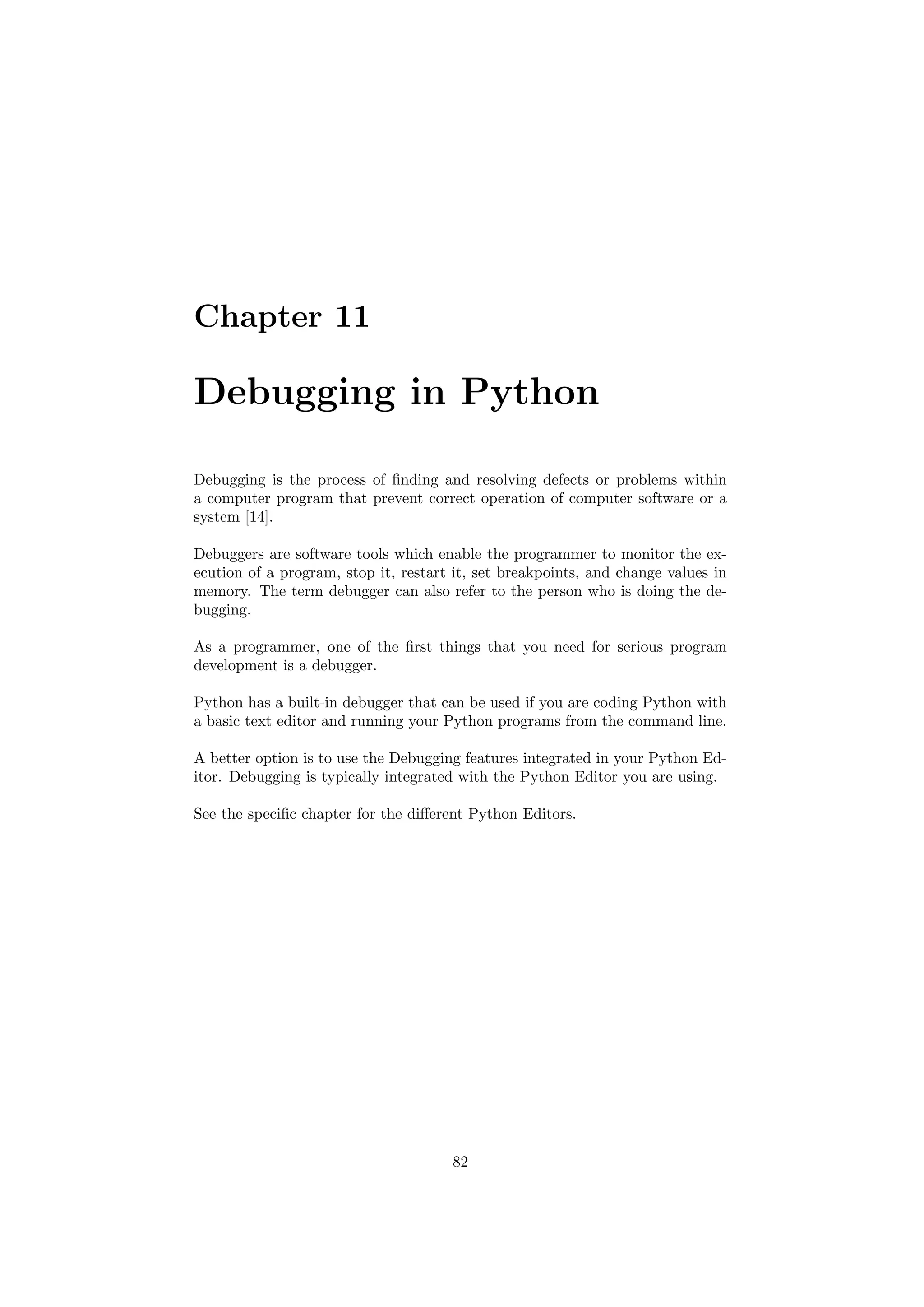 Chapter 11
Debugging in Python
Debugging is the process of finding and resolving defects or problems within
a computer program that prevent correct operation of computer software or a
system [14].
Debuggers are software tools which enable the programmer to monitor the ex-
ecution of a program, stop it, restart it, set breakpoints, and change values in
memory. The term debugger can also refer to the person who is doing the de-
bugging.
As a programmer, one of the first things that you need for serious program
development is a debugger.
Python has a built-in debugger that can be used if you are coding Python with
a basic text editor and running your Python programs from the command line.
A better option is to use the Debugging features integrated in your Python Ed-
itor. Debugging is typically integrated with the Python Editor you are using.
See the specific chapter for the different Python Editors.
82
 