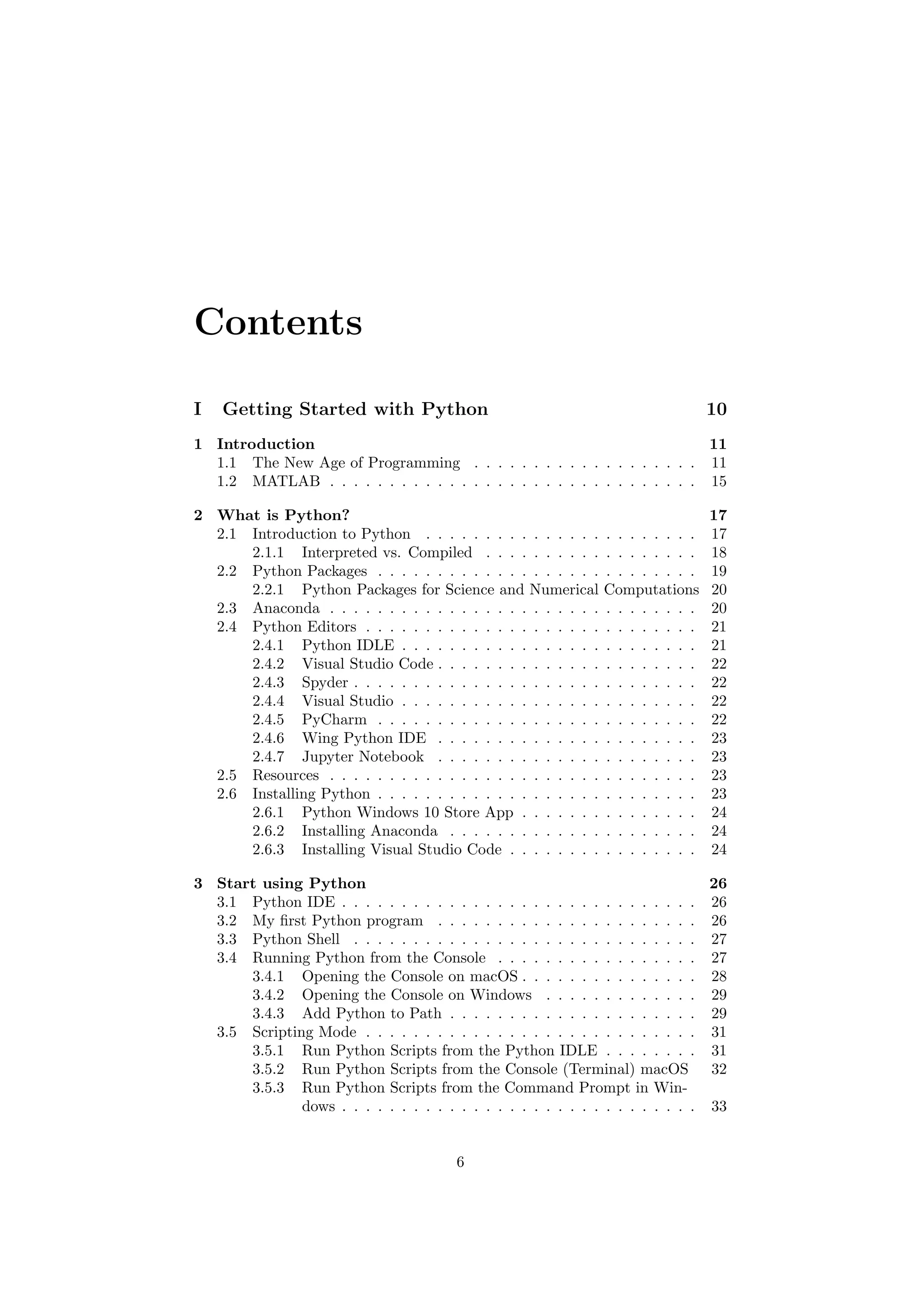 Contents
I Getting Started with Python 10
1 Introduction 11
1.1 The New Age of Programming . . . . . . . . . . . . . . . . . . . 11
1.2 MATLAB . . . . . . . . . . . . . . . . . . . . . . . . . . . . . . . 15
2 What is Python? 17
2.1 Introduction to Python . . . . . . . . . . . . . . . . . . . . . . . 17
2.1.1 Interpreted vs. Compiled . . . . . . . . . . . . . . . . . . 18
2.2 Python Packages . . . . . . . . . . . . . . . . . . . . . . . . . . . 19
2.2.1 Python Packages for Science and Numerical Computations 20
2.3 Anaconda . . . . . . . . . . . . . . . . . . . . . . . . . . . . . . . 20
2.4 Python Editors . . . . . . . . . . . . . . . . . . . . . . . . . . . . 21
2.4.1 Python IDLE . . . . . . . . . . . . . . . . . . . . . . . . . 21
2.4.2 Visual Studio Code . . . . . . . . . . . . . . . . . . . . . . 22
2.4.3 Spyder . . . . . . . . . . . . . . . . . . . . . . . . . . . . . 22
2.4.4 Visual Studio . . . . . . . . . . . . . . . . . . . . . . . . . 22
2.4.5 PyCharm . . . . . . . . . . . . . . . . . . . . . . . . . . . 22
2.4.6 Wing Python IDE . . . . . . . . . . . . . . . . . . . . . . 23
2.4.7 Jupyter Notebook . . . . . . . . . . . . . . . . . . . . . . 23
2.5 Resources . . . . . . . . . . . . . . . . . . . . . . . . . . . . . . . 23
2.6 Installing Python . . . . . . . . . . . . . . . . . . . . . . . . . . . 23
2.6.1 Python Windows 10 Store App . . . . . . . . . . . . . . . 24
2.6.2 Installing Anaconda . . . . . . . . . . . . . . . . . . . . . 24
2.6.3 Installing Visual Studio Code . . . . . . . . . . . . . . . . 24
3 Start using Python 26
3.1 Python IDE . . . . . . . . . . . . . . . . . . . . . . . . . . . . . . 26
3.2 My first Python program . . . . . . . . . . . . . . . . . . . . . . 26
3.3 Python Shell . . . . . . . . . . . . . . . . . . . . . . . . . . . . . 27
3.4 Running Python from the Console . . . . . . . . . . . . . . . . . 27
3.4.1 Opening the Console on macOS . . . . . . . . . . . . . . . 28
3.4.2 Opening the Console on Windows . . . . . . . . . . . . . 29
3.4.3 Add Python to Path . . . . . . . . . . . . . . . . . . . . . 29
3.5 Scripting Mode . . . . . . . . . . . . . . . . . . . . . . . . . . . . 31
3.5.1 Run Python Scripts from the Python IDLE . . . . . . . . 31
3.5.2 Run Python Scripts from the Console (Terminal) macOS 32
3.5.3 Run Python Scripts from the Command Prompt in Win-
dows . . . . . . . . . . . . . . . . . . . . . . . . . . . . . . 33
6
 