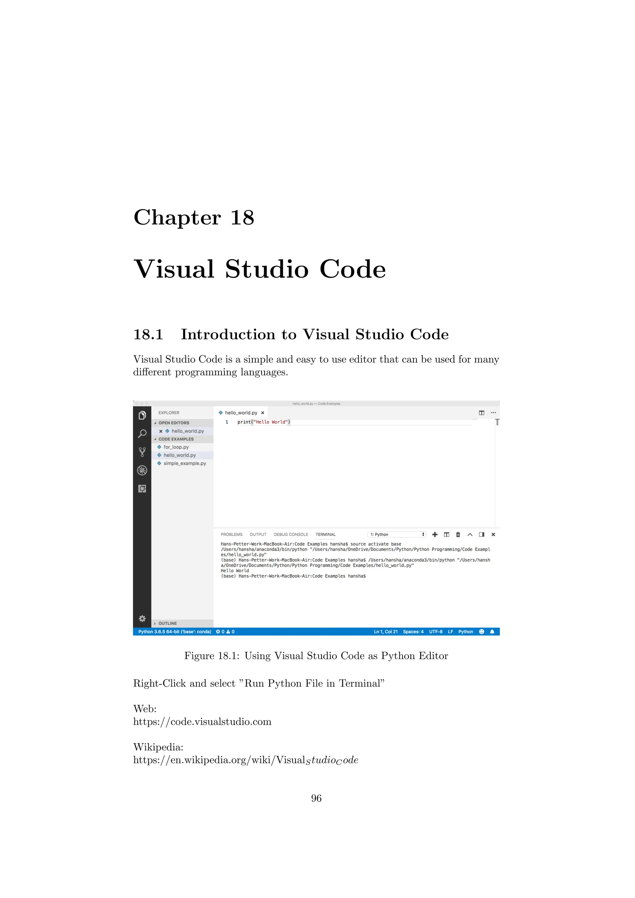 Chapter 18
Visual Studio Code
18.1 Introduction to Visual Studio Code
Visual Studio Code is a simple and easy to use editor that can be used for many
different programming languages.
Figure 18.1: Using Visual Studio Code as Python Editor
Right-Click and select ”Run Python File in Terminal”
Web:
https://code.visualstudio.com
Wikipedia:
https://en.wikipedia.org/wiki/VisualStudioCode
96
 