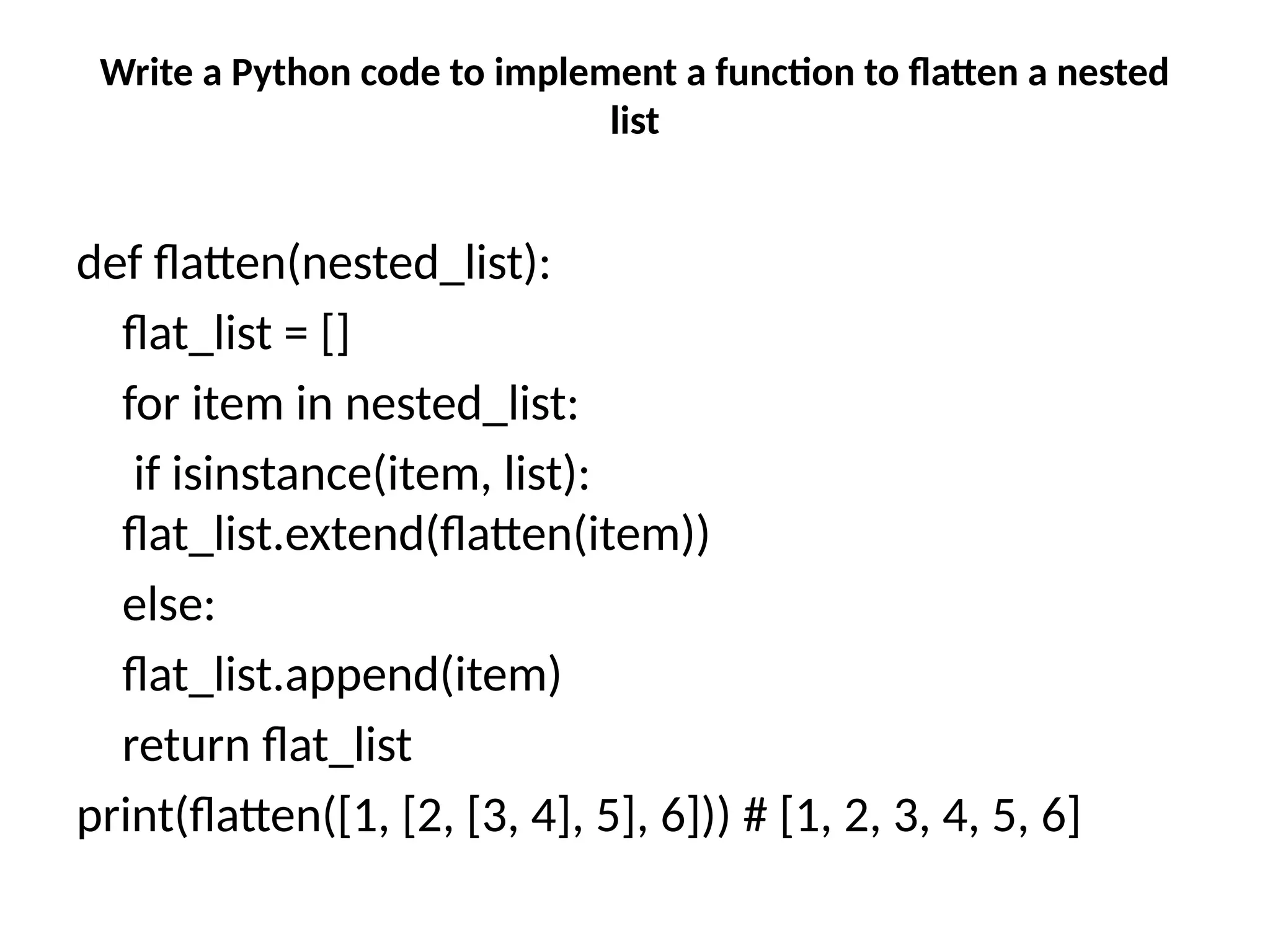 Write a Python code to implement a function to flatten a nested
list
def flatten(nested_list):
flat_list = []
for item in nested_list:
if isinstance(item, list):
flat_list.extend(flatten(item))
else:
flat_list.append(item)
return flat_list
print(flatten([1, [2, [3, 4], 5], 6])) # [1, 2, 3, 4, 5, 6]
 