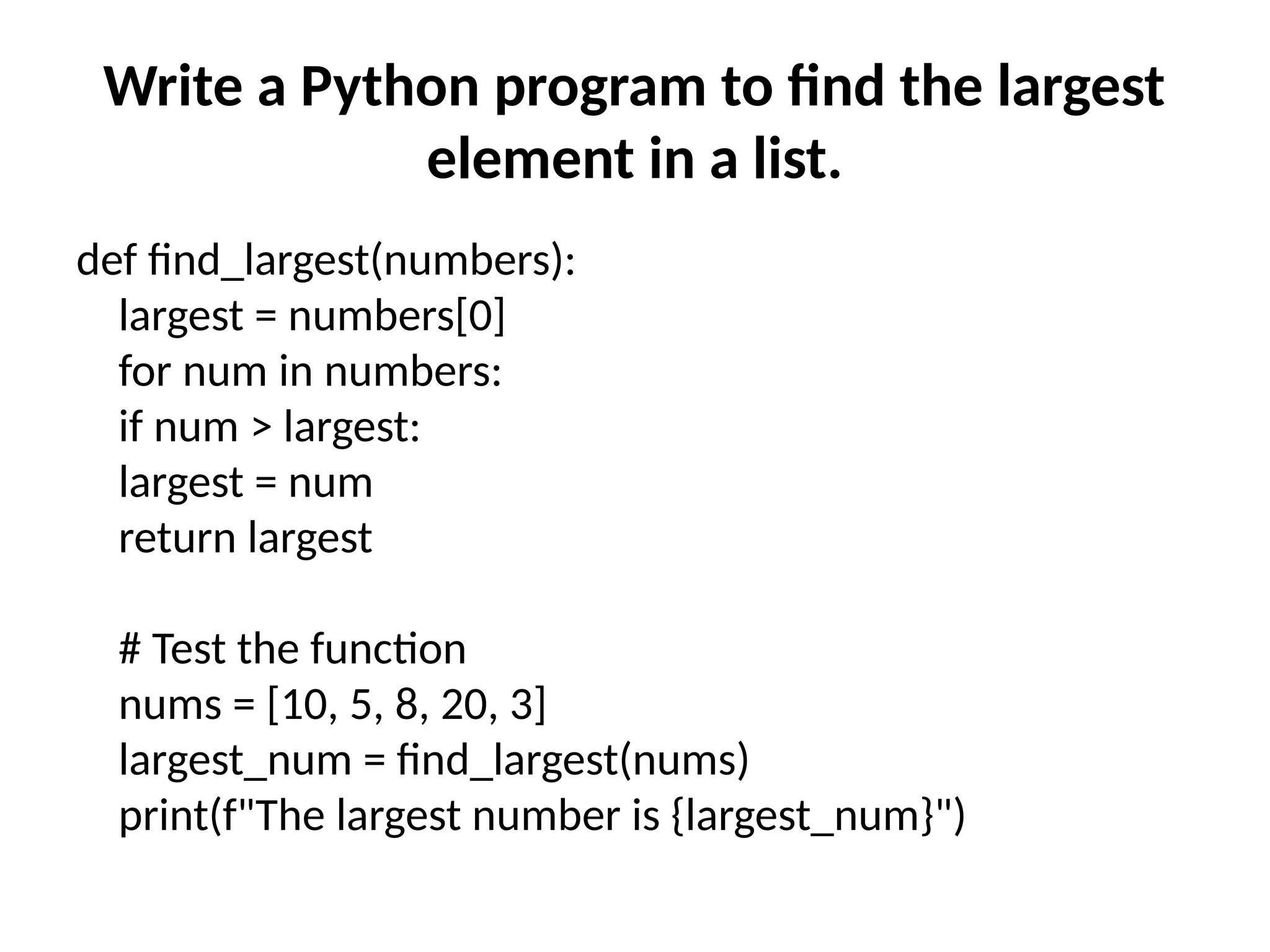 Write a Python program to find the largest
element in a list.
def find_largest(numbers):
largest = numbers[0]
for num in numbers:
if num > largest:
largest = num
return largest
# Test the function
nums = [10, 5, 8, 20, 3]
largest_num = find_largest(nums)
print(f"The largest number is {largest_num}")
 