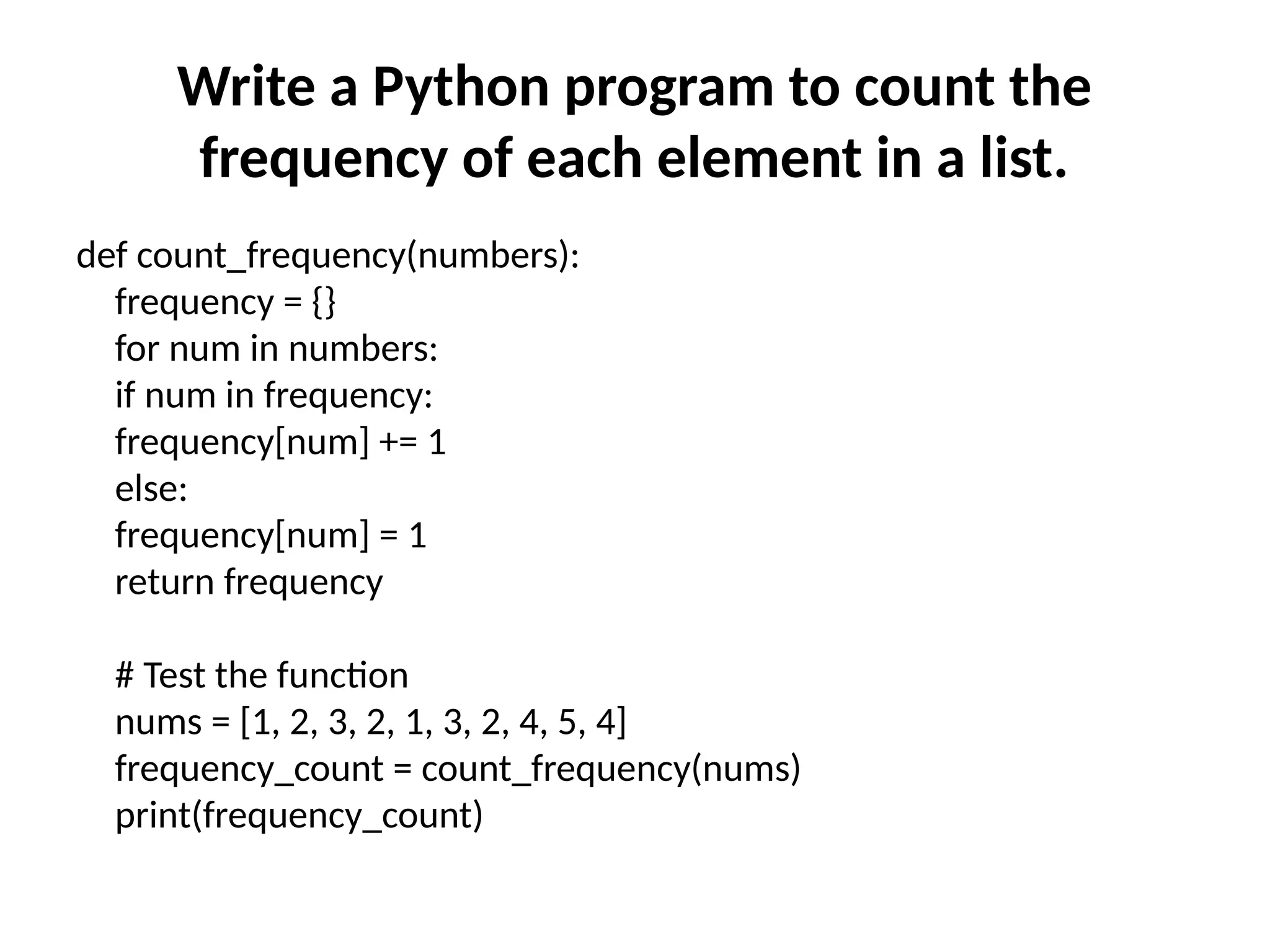 Write a Python program to count the
frequency of each element in a list.
def count_frequency(numbers):
frequency = {}
for num in numbers:
if num in frequency:
frequency[num] += 1
else:
frequency[num] = 1
return frequency
# Test the function
nums = [1, 2, 3, 2, 1, 3, 2, 4, 5, 4]
frequency_count = count_frequency(nums)
print(frequency_count)
 
