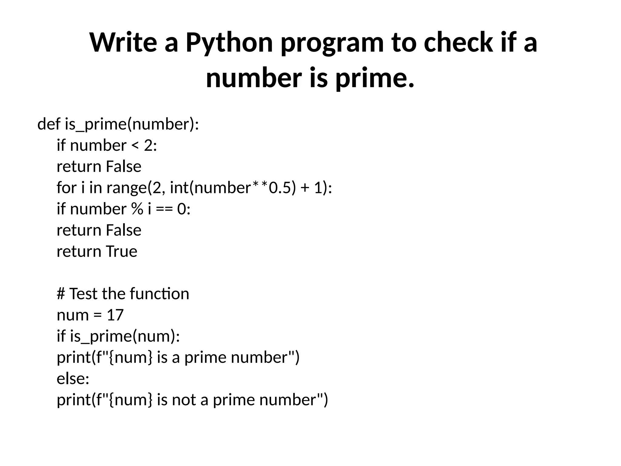 Write a Python program to check if a
number is prime.
def is_prime(number):
if number < 2:
return False
for i in range(2, int(number**0.5) + 1):
if number % i == 0:
return False
return True
# Test the function
num = 17
if is_prime(num):
print(f"{num} is a prime number")
else:
print(f"{num} is not a prime number")
 