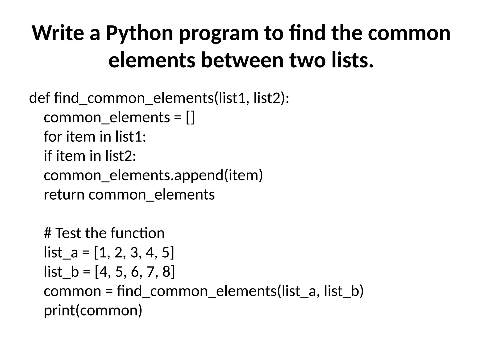 Write a Python program to find the common
elements between two lists.
def find_common_elements(list1, list2):
common_elements = []
for item in list1:
if item in list2:
common_elements.append(item)
return common_elements
# Test the function
list_a = [1, 2, 3, 4, 5]
list_b = [4, 5, 6, 7, 8]
common = find_common_elements(list_a, list_b)
print(common)
 