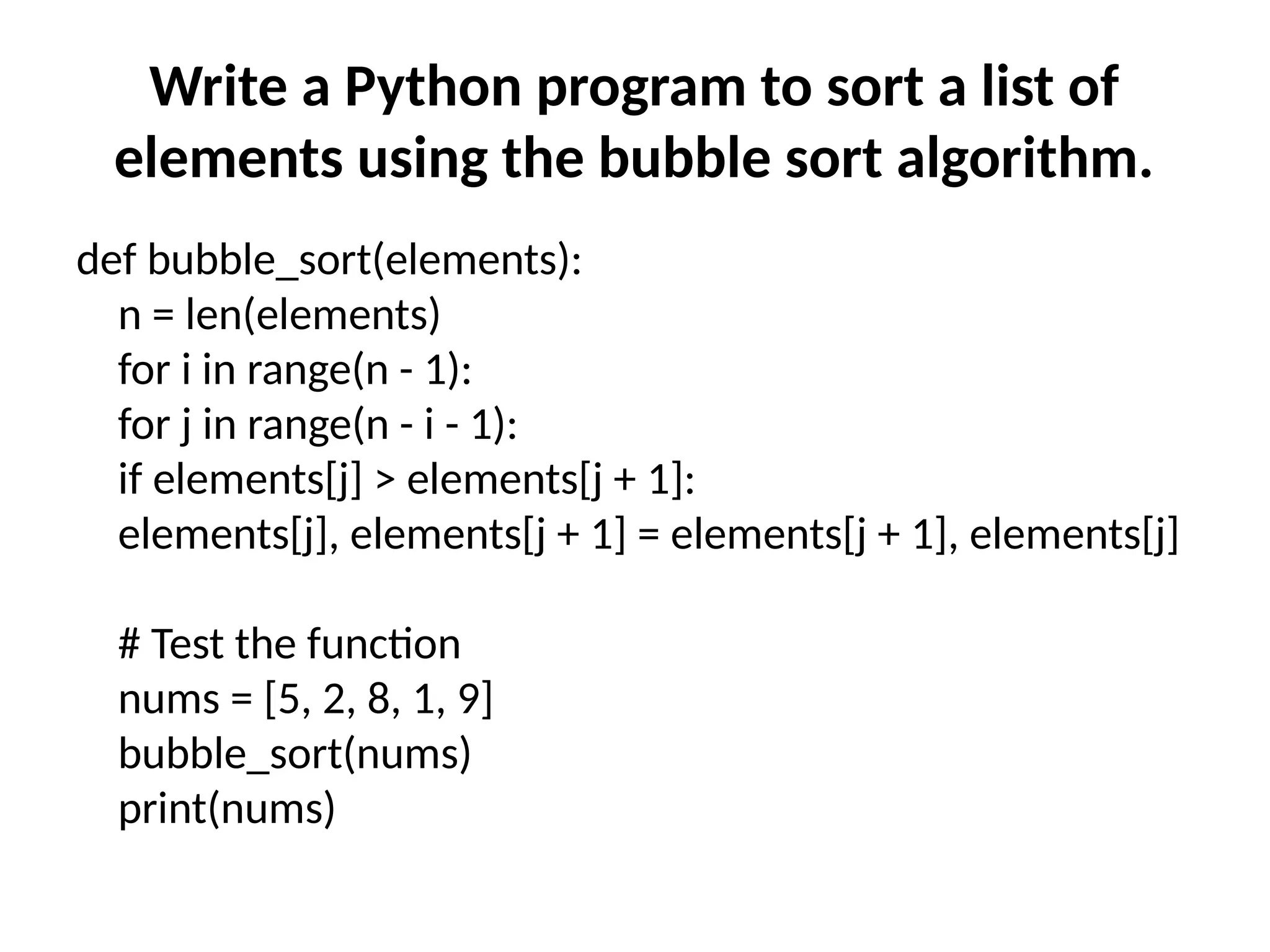 Write a Python program to sort a list of
elements using the bubble sort algorithm.
def bubble_sort(elements):
n = len(elements)
for i in range(n - 1):
for j in range(n - i - 1):
if elements[j] > elements[j + 1]:
elements[j], elements[j + 1] = elements[j + 1], elements[j]
# Test the function
nums = [5, 2, 8, 1, 9]
bubble_sort(nums)
print(nums)
 