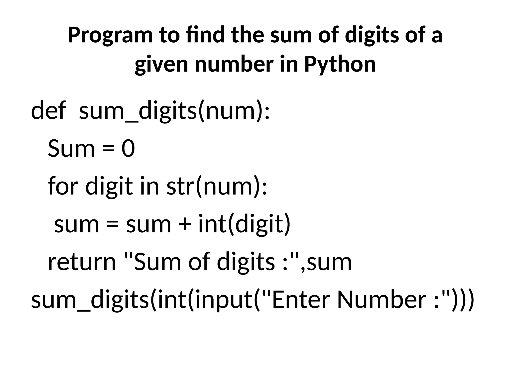 Program to find the sum of digits of a
given number in Python
def sum_digits(num):
Sum = 0
for digit in str(num):
sum = sum + int(digit)
return "Sum of digits :",sum
sum_digits(int(input("Enter Number :")))
 
