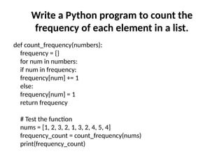 Write a Python program to count the
frequency of each element in a list.
def count_frequency(numbers):
frequency = {}
for num in numbers:
if num in frequency:
frequency[num] += 1
else:
frequency[num] = 1
return frequency
# Test the function
nums = [1, 2, 3, 2, 1, 3, 2, 4, 5, 4]
frequency_count = count_frequency(nums)
print(frequency_count)
 