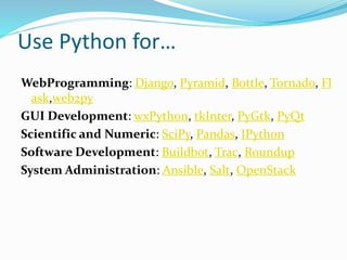 Use Python for…
WebProgramming: Django, Pyramid, Bottle, Tornado, Fl
ask,web2py
GUI Development: wxPython, tkInter, PyGtk, PyQt
Scientific and Numeric: SciPy, Pandas, IPython
Software Development: Buildbot, Trac, Roundup
System Administration: Ansible, Salt, OpenStack
 