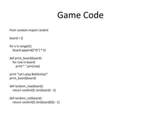 Game Code
from random import randint
board = []
for x in range(5):
board.append(["O"] * 5)
def print_board(board):
for row in board:
print " ".join(row)
print "Let's play Battleship!"
print_board(board)
def random_row(board):
return randint(0, len(board) - 1)
def random_col(board):
return randint(0, len(board[0]) - 1)
 